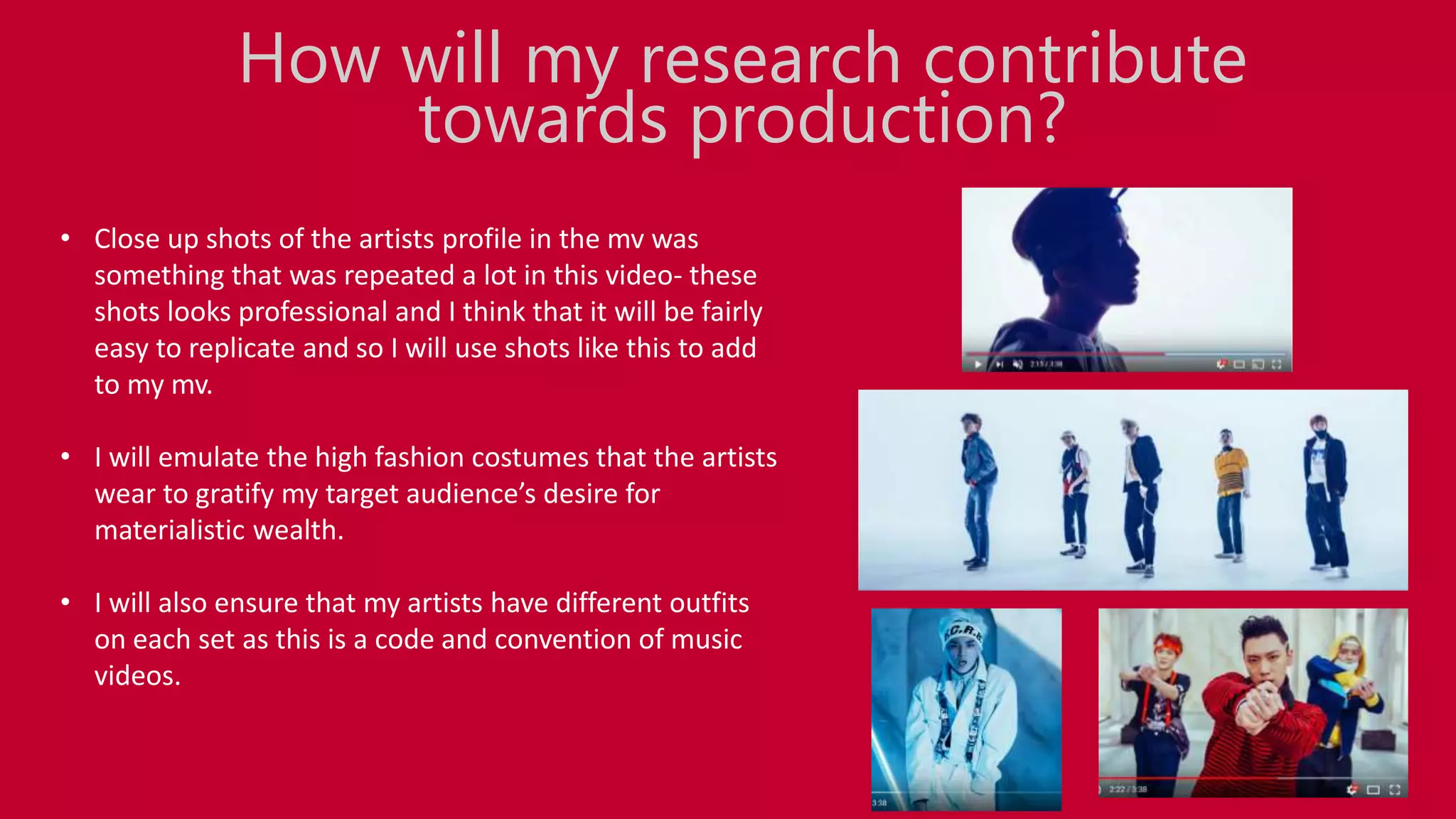 • Close up shots of the artists profile in the mv was
something that was repeated a lot in this video- these
shots looks professional and I think that it will be fairly
easy to replicate and so I will use shots like this to add
to my mv.
• I will emulate the high fashion costumes that the artists
wear to gratify my target audience’s desire for
materialistic wealth.
• I will also ensure that my artists have different outfits
on each set as this is a code and convention of music
videos.
How will my research contribute
towards production?
 