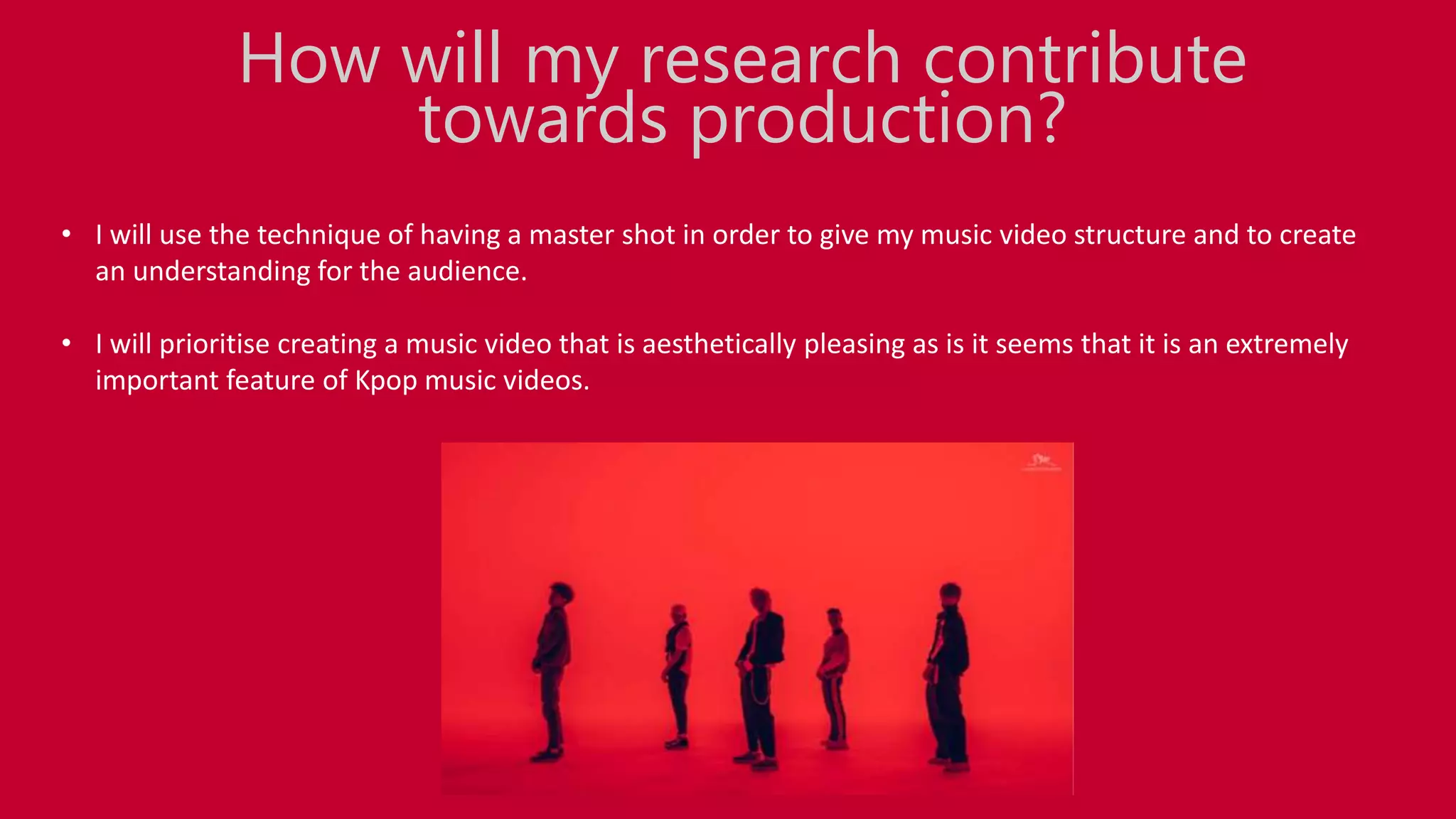 • I will use the technique of having a master shot in order to give my music video structure and to create
an understanding for the audience.
• I will prioritise creating a music video that is aesthetically pleasing as is it seems that it is an extremely
important feature of Kpop music videos.
How will my research contribute
towards production?
 