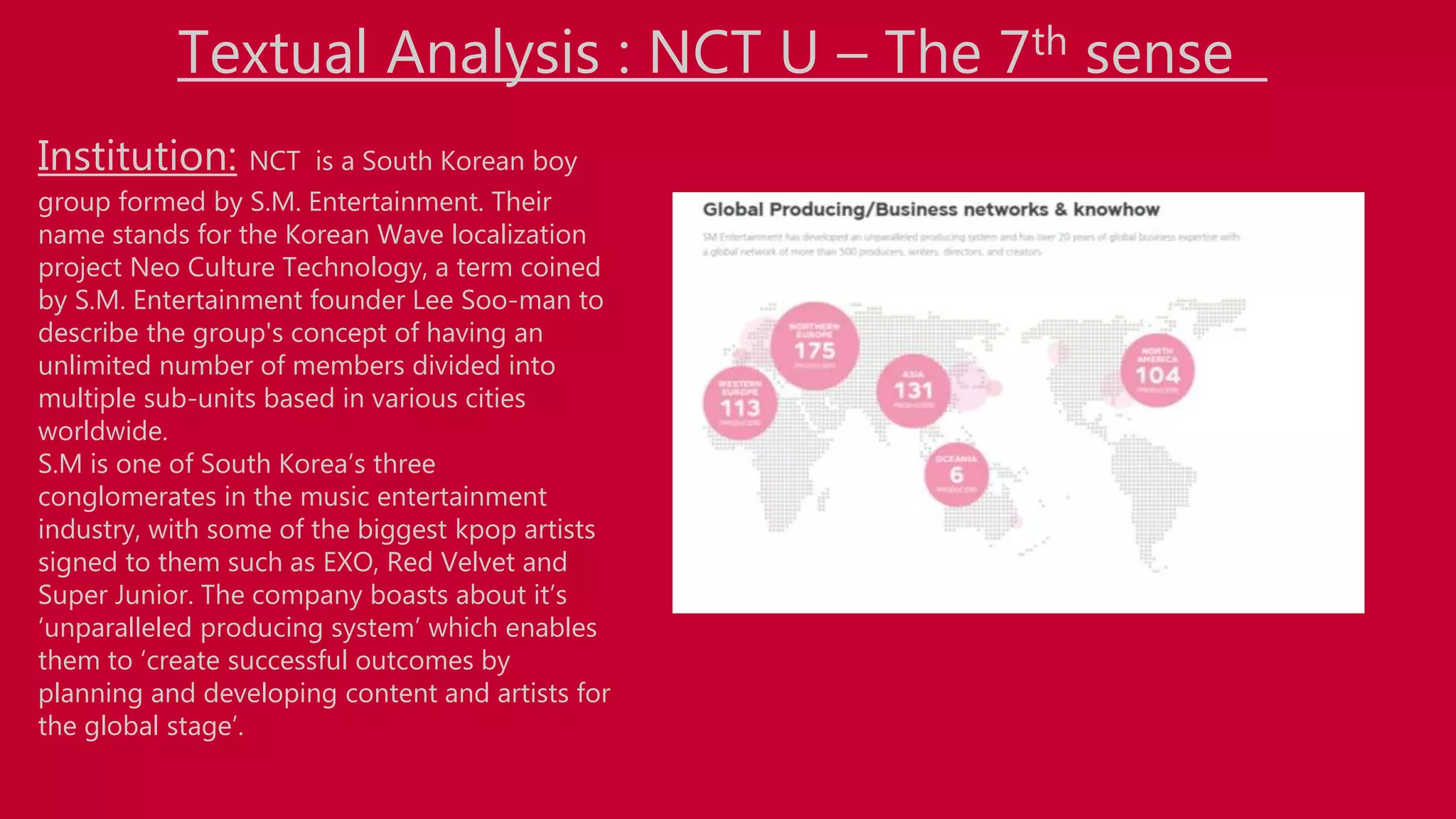 Institution: NCT is a South Korean boy
group formed by S.M. Entertainment. Their
name stands for the Korean Wave localization
project Neo Culture Technology, a term coined
by S.M. Entertainment founder Lee Soo-man to
describe the group's concept of having an
unlimited number of members divided into
multiple sub-units based in various cities
worldwide.
S.M is one of South Korea’s three
conglomerates in the music entertainment
industry, with some of the biggest kpop artists
signed to them such as EXO, Red Velvet and
Super Junior. The company boasts about it’s
‘unparalleled producing system’ which enables
them to ‘create successful outcomes by
planning and developing content and artists for
the global stage’.
Textual Analysis : NCT U – The 7th sense
 