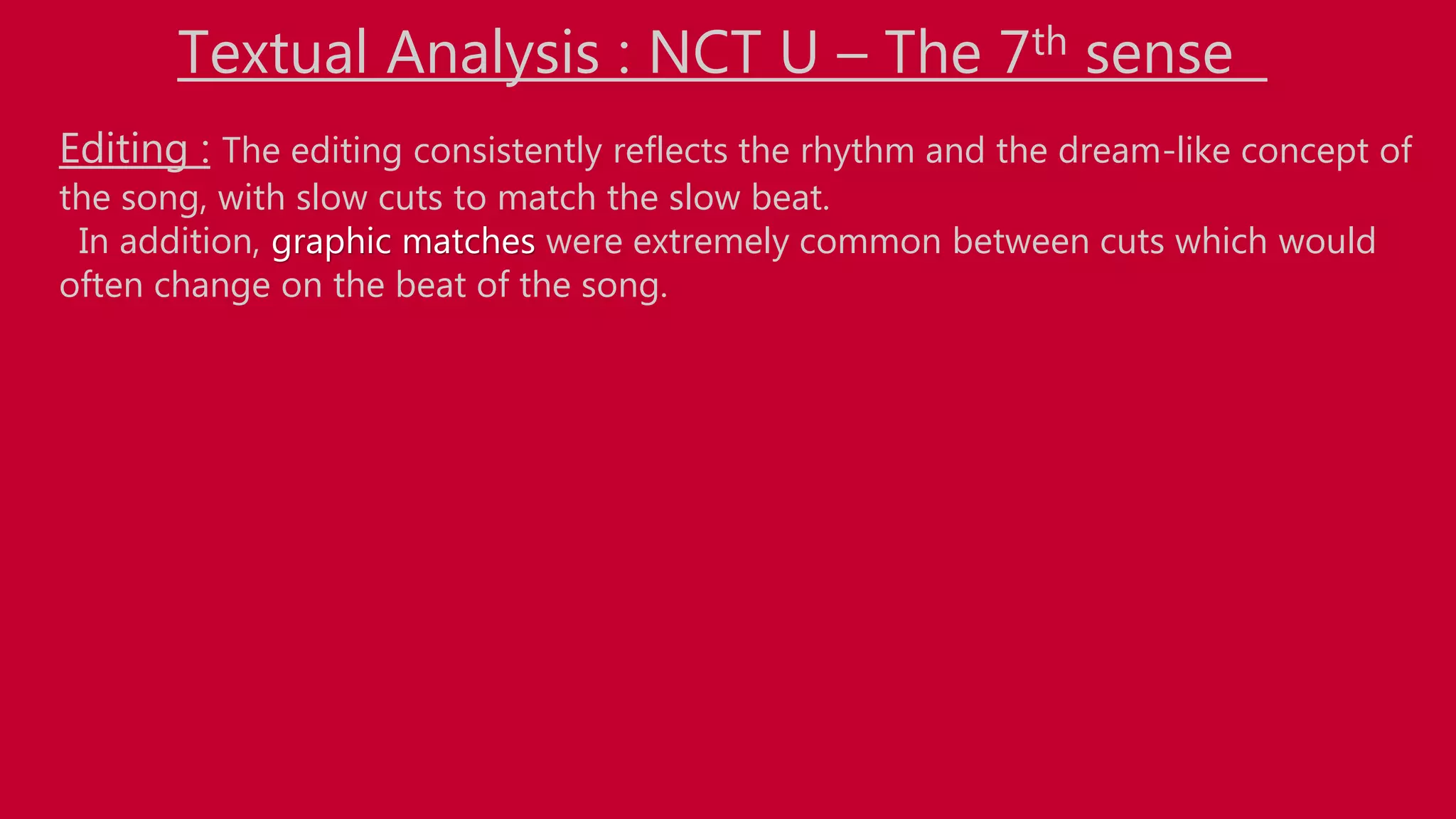 Textual Analysis : NCT U – The 7th sense
Editing : The editing consistently reflects the rhythm and the dream-like concept of
the song, with slow cuts to match the slow beat.
In addition, graphic matches were extremely common between cuts which would
often change on the beat of the song.
 