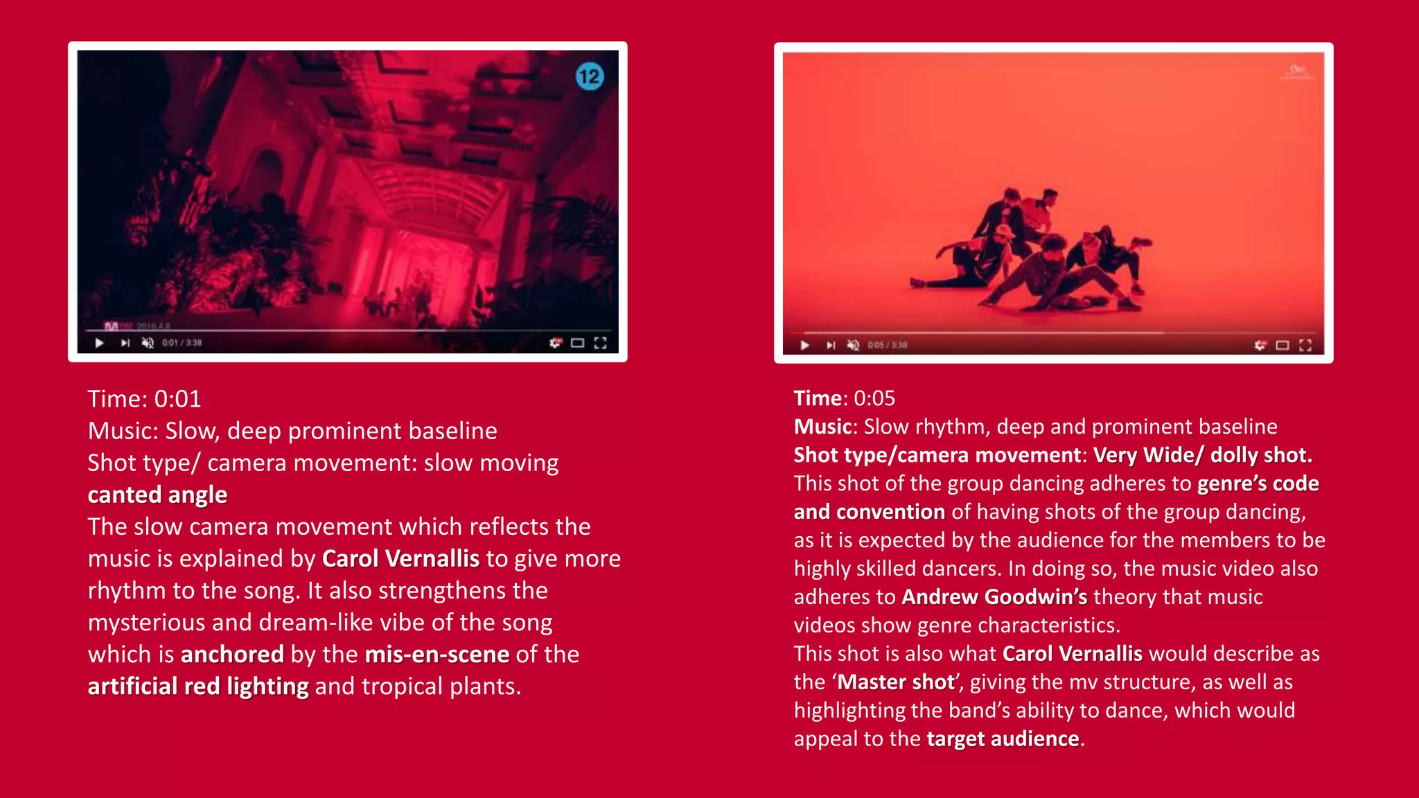 Time: 0:01
Music: Slow, deep prominent baseline
Shot type/ camera movement: slow moving
canted angle
The slow camera movement which reflects the
music is explained by Carol Vernallis to give more
rhythm to the song. It also strengthens the
mysterious and dream-like vibe of the song
which is anchored by the mis-en-scene of the
artificial red lighting and tropical plants.
Time: 0:05
Music: Slow rhythm, deep and prominent baseline
Shot type/camera movement: Very Wide/ dolly shot.
This shot of the group dancing adheres to genre’s code
and convention of having shots of the group dancing,
as it is expected by the audience for the members to be
highly skilled dancers. In doing so, the music video also
adheres to Andrew Goodwin’s theory that music
videos show genre characteristics.
This shot is also what Carol Vernallis would describe as
the ‘Master shot’, giving the mv structure, as well as
highlighting the band’s ability to dance, which would
appeal to the target audience.
 