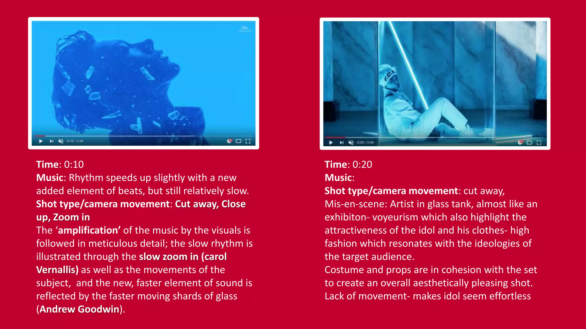 Time: 0:10
Music: Rhythm speeds up slightly with a new
added element of beats, but still relatively slow.
Shot type/camera movement: Cut away, Close
up, Zoom in
The ‘amplification’ of the music by the visuals is
followed in meticulous detail; the slow rhythm is
illustrated through the slow zoom in (carol
Vernallis) as well as the movements of the
subject, and the new, faster element of sound is
reflected by the faster moving shards of glass
(Andrew Goodwin).
Time: 0:20
Music:
Shot type/camera movement: cut away,
Mis-en-scene: Artist in glass tank, almost like an
exhibiton- voyeurism which also highlight the
attractiveness of the idol and his clothes- high
fashion which resonates with the ideologies of
the target audience.
Costume and props are in cohesion with the set
to create an overall aesthetically pleasing shot.
Lack of movement- makes idol seem effortless
 