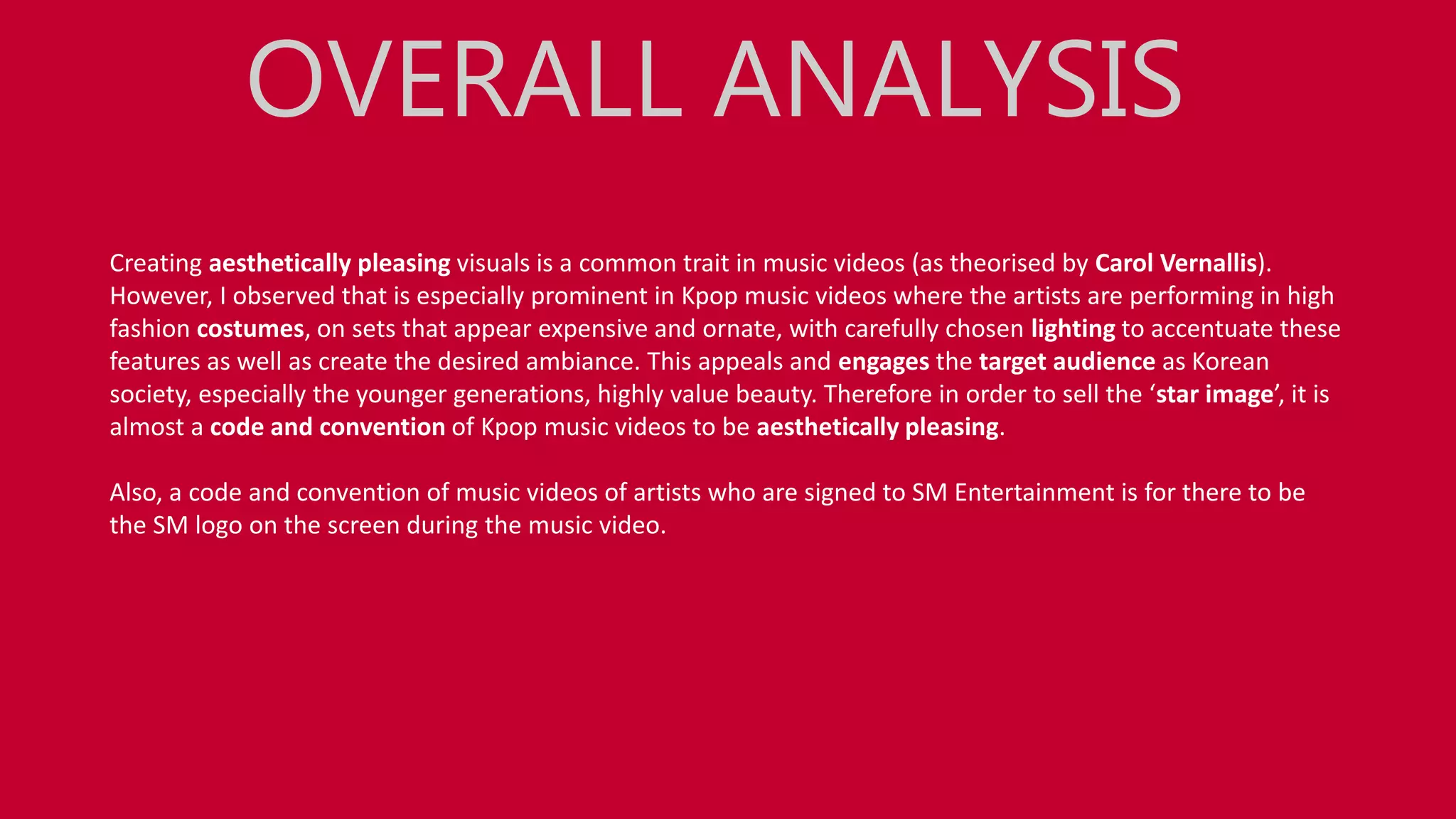 Creating aesthetically pleasing visuals is a common trait in music videos (as theorised by Carol Vernallis).
However, I observed that is especially prominent in Kpop music videos where the artists are performing in high
fashion costumes, on sets that appear expensive and ornate, with carefully chosen lighting to accentuate these
features as well as create the desired ambiance. This appeals and engages the target audience as Korean
society, especially the younger generations, highly value beauty. Therefore in order to sell the ‘star image’, it is
almost a code and convention of Kpop music videos to be aesthetically pleasing.
Also, a code and convention of music videos of artists who are signed to SM Entertainment is for there to be
the SM logo on the screen during the music video.
OVERALL ANALYSIS
 