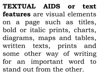 TEXTUAL AIDS or text
features are visual elements
on a page such as titles,
bold or italic prints, charts,
diagrams, maps and tables,
written texts, prints and
some other way of writing
for an important word to
stand out from the other.
 