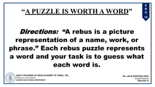 E
N
G
10
“A PUZZLE IS WORTH A WORD”
Directions: “A rebus is a picture
representation of a name, work, or
phrase.” Each rebus puzzle represents
a word and your task is to guess what
each word is.
SAINT CATHERINE OF SIENA ACADEMY OF SAMAL, INC.
Poblacion, Samal, Bataan
JUNIOR HIGH SCHOOL DEPARTMENT
Ms. LISLIE MONTERA ORAY
Subject Teacher
ENGLISH 10
 