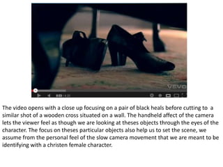 The video opens with a close up focusing on a pair of black heals before cutting to a
similar shot of a wooden cross situated on a wall. The handheld affect of the camera
lets the viewer feel as though we are looking at theses objects through the eyes of the
character. The focus on theses particular objects also help us to set the scene, we
assume from the personal feel of the slow camera movement that we are meant to be
identifying with a christen female character.
 