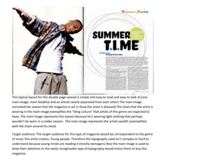 This typical layout for this double page spread is simple and easy to read and easy to look at (one
main image, main headline and an article clearly separated from each other) The main image
connoted the season that the magazine is set in (how the artist is dressed) The chain that the artist is
wearing in the main image exemplifies the “bling culture” that artists of this genre are expected to
have. The main image represents the season because he’s wearing light clothing that perhaps
wouldn’t be worn in a colder season. The main image represents the artists wealth (exemplified
with the chain around his neck)

Target audience: The target audience for this type of magazine would be correspondent to the genre
of music this artist creates. Young people. Therefore the typography used isn’t complex or hard to
understand because young minds are reading it (mostly teenagers) Also the main image is used to
draw their attention or the easily recognisable type of typography would entice them to buy this
magazine.
 