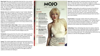 Mast Head: Mojo does not specifically state that this is the contents
page. This is an interesting feature as it assumes the audience know
exactly what this page is, this means Mojo is well known so therefore
they do not need to address to the audience that this is the contents
page. The use of the magazine title shows a sense of uniqueness as
no other magazine does. It is in a bold black text to stand out against
the white background.
Banner: Below the masthead is a tag line, It says “London. Memphis,
Kerville”. This tagline is vague but it increases the curiosity of the
audience. There are many questions as to what it means. It could be
where the magazine is sold if that is the case London being the first
place in the tag line shows that the magazine is loyal to England,
however having the other countries show a broader range of
audiences . It is displayed in a smaller font giving the Mojo contents
page more of a professional look and it is not a busy contents so the
audience aren’t overwhelmed
Feature Article Photo / Main Image: There is only one photograph
on the contents page. Drawing the audiences attention to the photo.
The character in the image is using direct address, just like the front
cover on the previous, this intrigues the audience , be cause they feel
they connected to the character and feel obliged to buy the
magazine.
Pull-Quotes: Using quotes from the article in the magazine gives the
audience an insight into what the article is about. This is interesting
because as well as the small paragraph under subheading’s the
magazine gives us as the audience a taste of the feature article.
Layout: The contents page holds a professional look with the test on
the left hand side and the picture on the right. This shows Mojo to be
more simplistic look. Which effects the audience because the
magazine is not cluttered so there for they’re not overwhelmed and
do not know where to look, and overall get put off by the magazine.
However there is still enough information of the page to keep the
audience enthralled and reading on.
Page Numbers: Using page numbers allows the audience to find
certain contents and articles to the magazine. This is helpful because
it clearly lets the audience know where things are . The use of the
colour red matches with the headlines and draws the audiences
attention to the numbers then ultimately the articles.
Date Line: Underneath the masthead and banner the date can be
seen. It shows April 2010. This is key when a magazine is made
because it lets the audience know when the magazine was published.
This allows the audience to know the magazine is current.
Headline: Using headlines the audience are aware of the different
sections. The headline “features” specifies the stories going on in
the issue. You also have the “cover story”. The cover story is
separate from the rest to show it s more important than the rest.
This could attract the audiences attention because they’ll see that it
has its own headline.
Subheadings: These subheadings help show the audience what the
articles are about the are in bold black letters to grab the audiences
attention. To top that after they have read the big writing there is
some small writing underneath. The subheadings are what attract the
audience to read the little paragraph underneath.
 