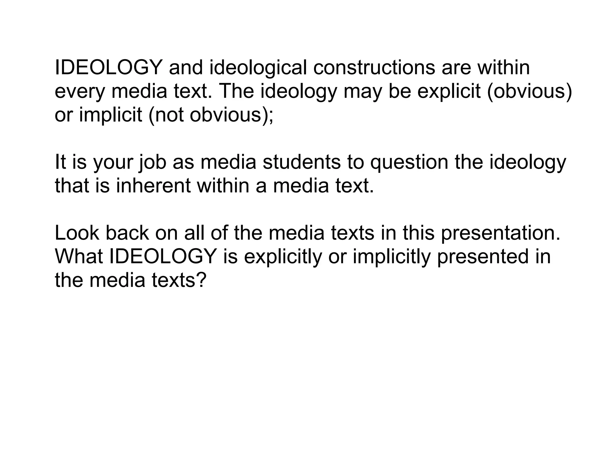 IDEOLOGY and ideological constructions are within every media text. The ideology may be explicit (obvious) or implicit (not obvious);    It is your job as media students to question the ideology that is inherent within a media text.   Look back on all of the media texts in this presentation. What IDEOLOGY is explicitly or implicitly presented in the media texts? 