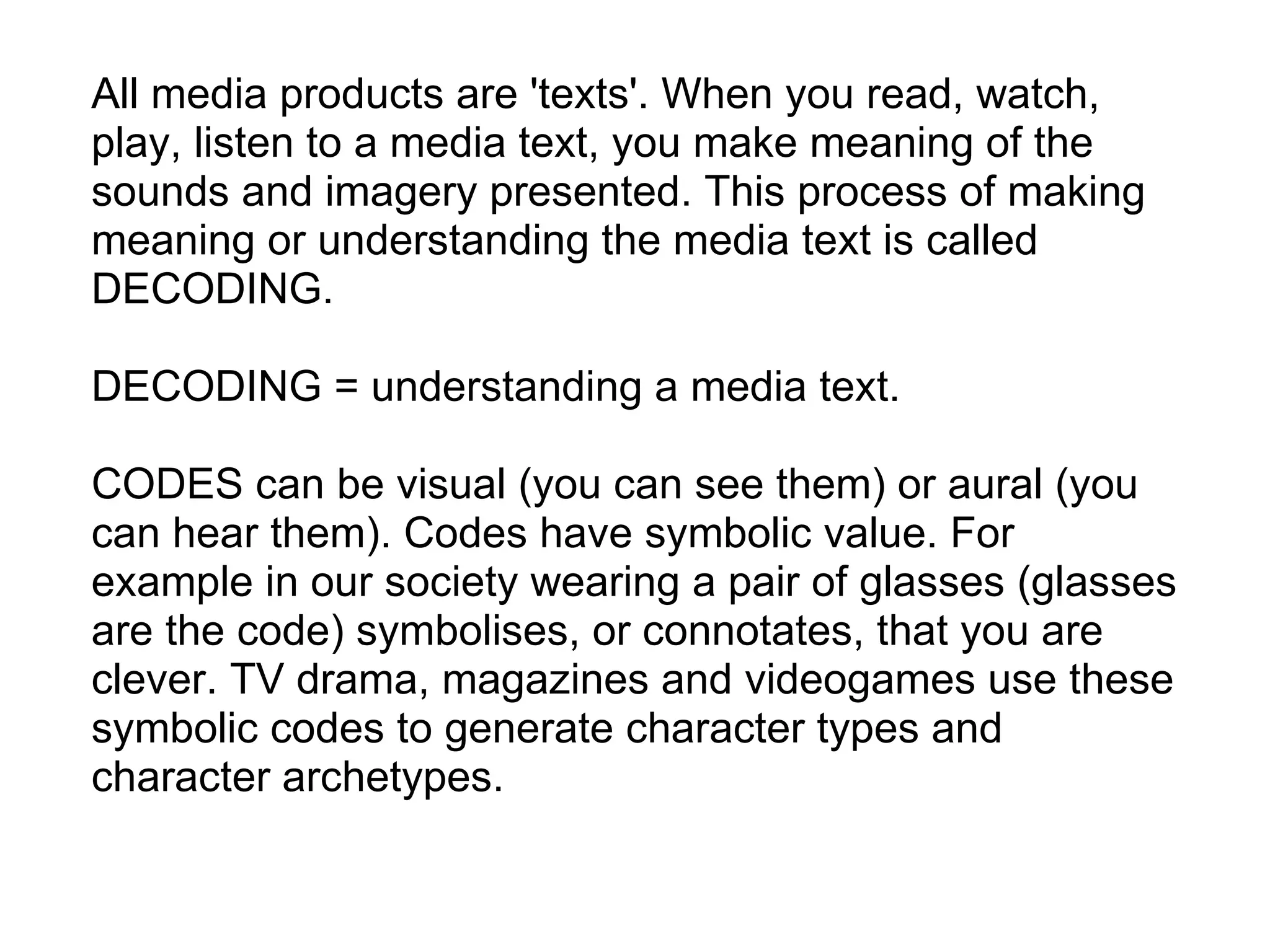 All media products are 'texts'. When you read, watch, play, listen to a media text, you make meaning of the sounds and imagery presented. This process of making meaning or understanding the media text is called DECODING.   DECODING = understanding a media text.   CODES can be visual (you can see them) or aural (you can hear them). Codes have symbolic value. For example in our society wearing a pair of glasses (glasses are the code) symbolises, or connotates, that you are clever. TV drama, magazines and videogames use these symbolic codes to generate character types and character archetypes. 