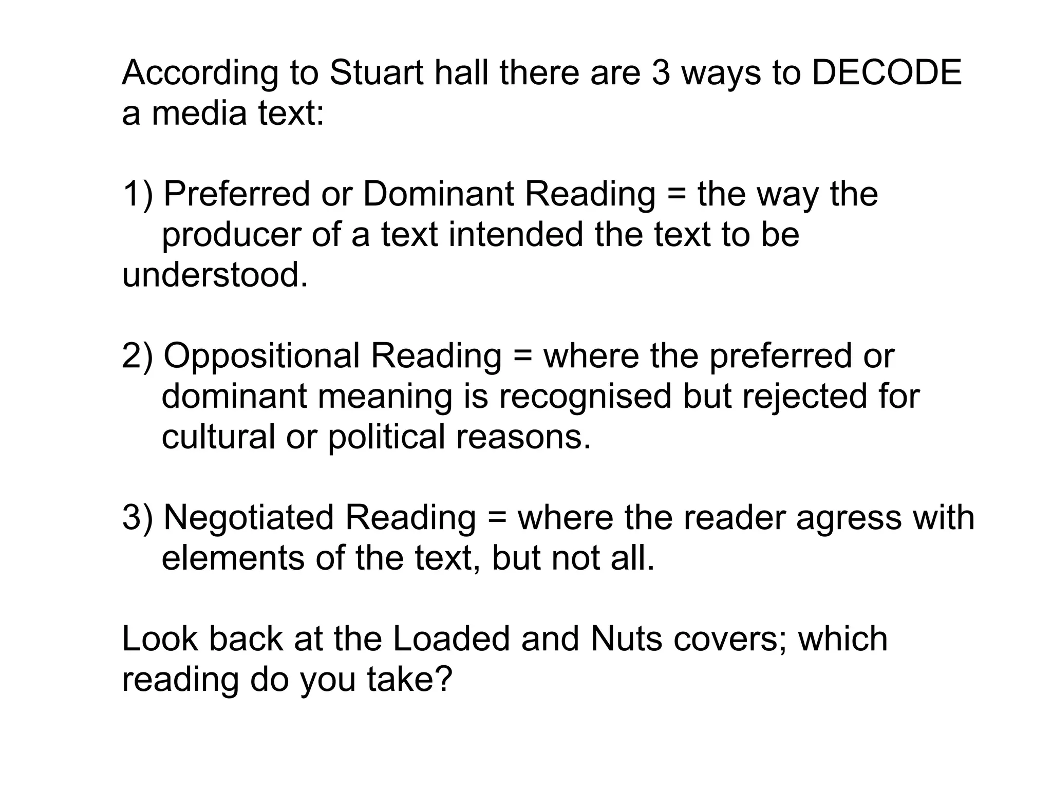 According to Stuart hall there are 3 ways to DECODE a media text:   1) Preferred or Dominant Reading = the way the       producer of a text intended the text to be understood.   2) Oppositional Reading = where the preferred or       dominant meaning is recognised but rejected for       cultural or political reasons.   3) Negotiated Reading = where the reader agress with       elements of the text, but not all.   Look back at the Loaded and Nuts covers; which reading do you take?  