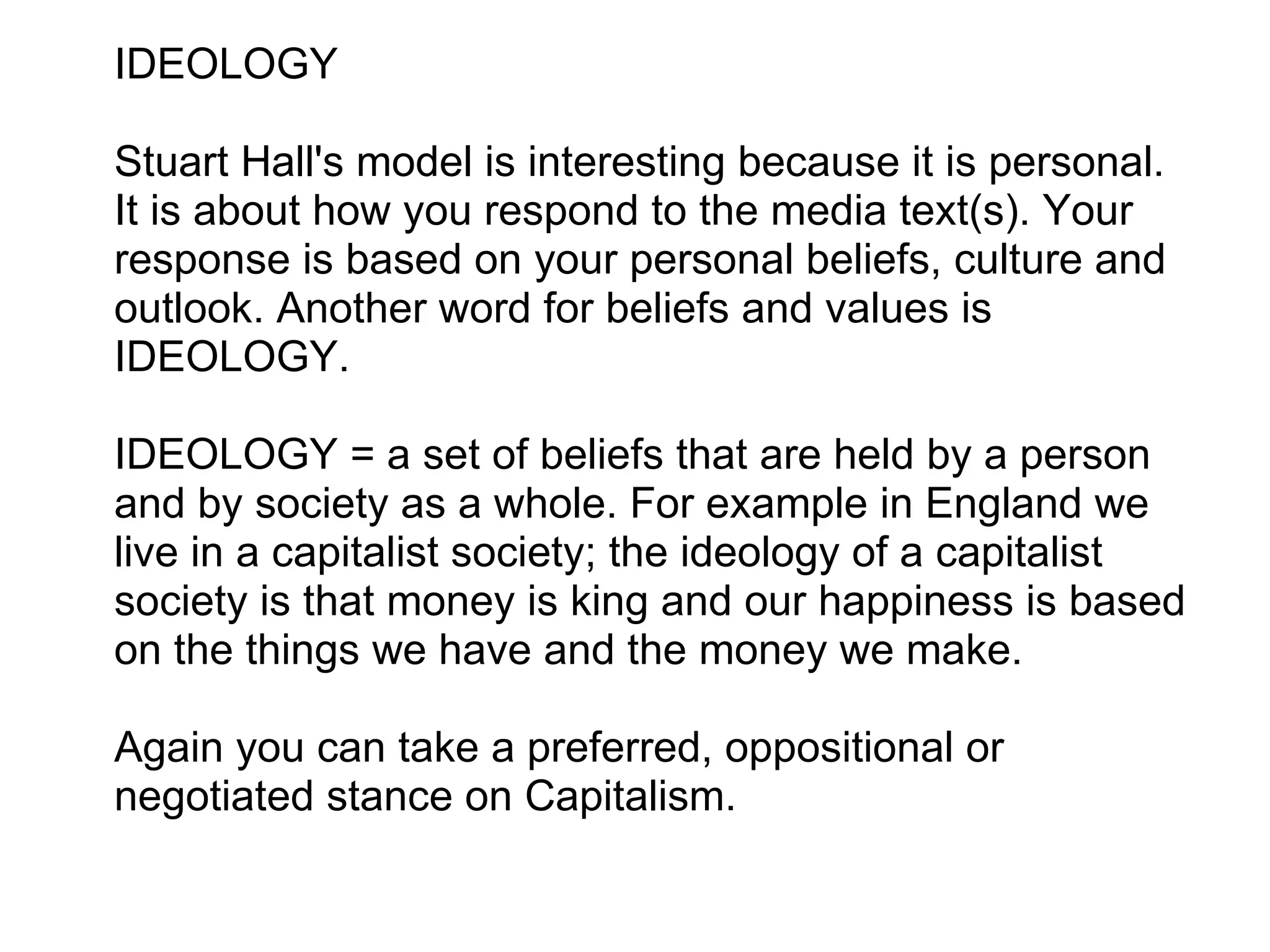 IDEOLOGY   Stuart Hall's model is interesting because it is personal. It is about how you respond to the media text(s). Your response is based on your personal beliefs, culture and outlook. Another word for beliefs and values is IDEOLOGY.    IDEOLOGY = a set of beliefs that are held by a person and by society as a whole. For example in England we live in a capitalist society; the ideology of a capitalist society is that money is king and our happiness is based on the things we have and the money we make.   Again you can take a preferred, oppositional or negotiated stance on Capitalism.   