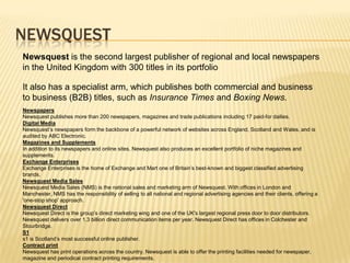 NEWSQUESTNewsquest is the second largest publisher of regional and local newspapers in the United Kingdom with 300 titles in its portfolioIt also has a specialist arm, which publishes both commercial and business to business (B2B) titles, such as Insurance Times and Boxing News.NewspapersNewsquest publishes more than 200 newspapers, magazines and trade publications including 17 paid-for dailies. Digital MediaNewsquest’s newspapers form the backbone of a powerful network of websites across England, Scotland and Wales, and is audited by ABC Electronic.Magazines and Supplements In addition to its newspapers and online sites, Newsquest also produces an excellent portfolio of niche magazines and supplements.Exchange Enterprises Exchange Enterprises is the home of Exchange and Mart one of Britain’s best-known and biggest classified advertising brands.Newsquest Media Sales Newsquest Media Sales (NMS) is the national sales and marketing arm of Newsquest. With offices in London and Manchester, NMS has the responsibility of selling to all national and regional advertising agencies and their clients, offering a 'one-stop shop' approach.Newsquest Direct Newsquest Direct is the group’s direct marketing wing and one of the UK's largest regional press door to door distributors. Newsquest delivers over 1.3 billion direct communication items per year. Newsquest Direct has offices in Colchester and Stourbridge.S1s1 is Scotland’s most successful online publisher.Contract print Newsquest has print operations across the country. Newsquest is able to offer the printing facilities needed for newspaper, magazine and periodical contract printing requirements.