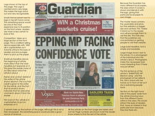 Because the Guardian has many different local papers, the area which it covers is shown and blends in with the logo, giving that particular local paper its own image.Logo shown at the top of the page. The Logo is centred and is very large.  This makes the logo stand out and very recognisable. Small internal advert next to logo in top left hand corner. This advertising space would be one of the most expensive due to its position on the front where  readers are more or less certain to look at first.The master head contains the usual date and price, but the website is a bigger size and centred. This  makes it stand out to the reader and will encourage them to visit the site. This indicates that the publishers are concentrated on getting people to visit their website.Competition  takes up a large section of the front page. This is a brilliant selling device especially with ‘WIN’ all in capital letters as it instantly attracts the eyes of readers and encourages them to pick up the paper.Large bold headline, font is simple and readable.Large image shown next to the article. It is a photograph of the individual who the article is about. Photographs make the newspaper look more interesting than if there was just all text.Small sub-headline above the beginning of article,  more direct than the main headline as it expands on it. This gives the reader more of an idea about what the article is about. The first sentence of the article is ‘EMBATTLED MP Eleanor Laing’  and the photograph of her reflects this. She is stand with her hands out in front of her as if she is restraining people back.Name and contact detail of the writer of the article shown above it. This is so that credit is given to the writer for the article, and the fact that his email is shown indicates that he welcomes comments about it from the reader.Section on the right hand side of the paper aside from the article showing news from the different towns within in the area. This would attract the eyes of readers that  have an interest in that particular town because they live there etc.First word of the  article is in capital letters to put on  emphasis on it.2 adverts take up the bottom of the page. Although this is not a free newspaper, this advertising space would provide a good source of revenue.All the articles on the front page are tasters and not full. Page numbers are shown to let the reader know where to find the rest of the article.