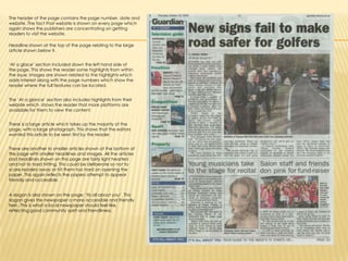 The header of the page contains the page number, date and website. The fact that website is shown on every page which again shows the publishers are concentrating on getting readers to visit the website. Headline shown at the top of the page relating to the large article shown below it. ‘At a glace’ section included down the left hand side of the page. This shows the reader some highlights from within the issue. Images are shown related to the highlights which adds interest along with the page numbers which show the reader where the full features can be located.The ‘At a glance’ section also includes highlights from their website which  shows the reader that more platforms are available for them to view the content.There is a large article which takes up the majority of the page, with a large photograph. This shows that the editors wanted this article to be seen first by the reader.There are another to smaller articles shown at the bottom of the page with smaller headlines and images. All the articles and headlines shown on this page are fairly light hearted and not to hard hitting. This could be deliberate so not to scare readers away or hit them too hard on opening the paper. This again reflects the papers attempt to appear friendly and accessible.A slogan is also shown on the page: ‘Its all about you’. This slogan gives the newspaper a more accessible and friendly feel . This is what a local newspaper should feel like, reflecting good community spirit and friendliness.