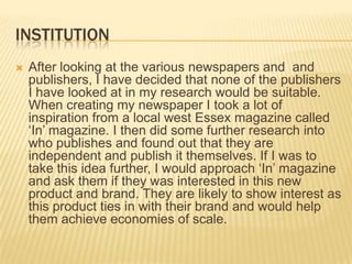 institutionAfter looking at the various newspapers and  and publishers, I have decided that none of the publishers I have looked at in my research would be suitable. When creating my newspaper I took a lot of inspiration from a local west Essex magazine called ‘In’ magazine. I then did some further research into who publishes and found out that they are independent and publish it themselves. If I was to take this idea further, I would approach ‘In’ magazine and ask them if they was interested in this new product and brand. They are likely to show interest as this product ties in with their brand and would help them achieve economies of scale.
