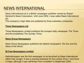 NEWS INTERNATIONALNews International Ltd is a British newspaper publisher owned by Rupert Murdoch's News Corporation. Until June 2002, it was called News International plc.The company's major titles are published by three subsidiary companies:Times Newspapers LtdTimes Newspapers Limited publishes the compact daily newspaper The Times and the broadsheet The Sunday Times.News Group Newspapers News Group Newspapers publishes the tabloid newspapers The Sun and the News of the World.NI Free Newspapers Limitedthelondonpaper was the first newspaper to be launched by News International rather than bought. It was a evening freesheet for the London Zone 1 and Zone 2 areas, although it was withdrawn from circulation in September 2009.
