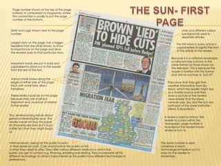 THE SUN- FIRST PAGEPage number shown at the top of the page instead, in comparison to magazines where the convention is usually to put the page number at the bottom.Date and Logo shown next to the page number. Lines and different colour backgrounds used to separate articles.Largest story on the page, has a bigger headline than the other stories, to show its importance on the page and draw the readers eyes to that particular story.The first word in every article is capital letters to signify the start of the article to the reader.Because it is a national newspaper, a national map is shown in the same format as those shown on the television. This is because the reader is familiar with this format and will not confuse or ‘put off’.Important words are put in bold and capitalised to stand out to the reader from the rest of the text.Various small stories along the edges of either side of the page. Each with small fairly direct headlines. These stories could be on this page because they are small but important and could be of interest to the reader.They show that they get their weather information from Sky News, which the reader might see as a trusted source and they show a picture of the familiar news reader that the News network uses. Sky and The Sun are both part of the same institution (News Corporation).Tiny, sentence long article about general interest/quirky issue. The reader would not buy the paper for this particular story but it is just a little fact that they might laugh at.A teaser is used to attract the reader to a story within the newspaper, page number is included so the reader knows where to turn to.Internal advert, asking for the public to send in their stories for cash. Cash would entice the public so this is what they need to offer. They offer various different mediums in which the public can get in contact e.g. Phoning, emailing and texting. They incorporate all this different technology to attract more interest as the public have different technological preferences. The same number is used somehow in each technological medium so it is easy for the reader to remember.