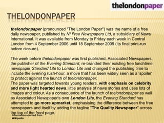 THELONDONPAPERthelondonpaper (pronounced "The London Paper") was the name of a free daily newspaper, published by NI Free Newspapers Ltd, a subsidiary of News International. It was available from Monday to Friday each week in Central London from 4 September 2006 until 18 September 2009 (its final print-run before closure).The week before thelondonpaper was first published, Associated Newspapers, the publisher of the Evening Standard, re-branded their existing free lunchtime newspaper Standard Lite to London Lite and changed the publishing time to include the evening rush-hour, a move that has been widely seen as a 'spoiler' to protect against the launch of thelondonpaper.The paper was targeted towards young readers, with emphasis on celebrity and more light hearted news, little analysis of news stories and uses lots of images and colour. As a consequence of the launch of thelondonpaper as well as Associated Newspaper's own London Lite, the Evening Standard has attempted to go more upmarket, emphasising the difference between the free newspapers and itself by adding the tagline "The Quality Newspaper" across the top of the front page.Information sourced from Wikipedia