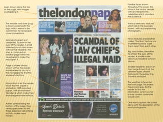 Familiar faces shown throughout the cover, this attracts the fans or people with an interest in the celebrities which broadens the audience. Logo shown along the top of the page, with images overlapping it.The website and date (pug) is shown underneath the logo, which seems to be conformant to newspaper cover conventionsVarious news and features which are in the issue are shown , with accompanying photographs.News features and another called ‘The Buzz’ feature are in different colours to set them apart from each other.Main photograph is of celebrities. To draw in the eyes of the reader. A small indented story is also shown with a small headline. The story is continued on another page within the newspaper to make the read open it.Big, bold indirect headline to attract the eyes of the reader. A smaller more direct sub headline is shown above.Page numbers always shown so that the reader knows where to turn to in the newspaper to find the whole article/story.Smaller headlines shown on front page for each of the different types of news featured in the paper. E.g. Showbiz and sport.The weather is shown on the front page. This makes it quick and easy for the reader to find the information, which is what a busy London commuter would want.Information to let the reader know that the paper is printed on 100% recycled paper , with environment friendly ink which make their brand appear more ethical.One word caption title is used along with the description of the small photographs.Advert spread along the bottom of the page. Free newspapers need to sell these expensive advertising spots to maker more money.