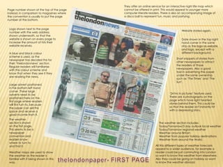 They offer an online service for an interactive night life map which cannot be offered in print. This would appeal to younger more computer literate readers. There is also an accompanying image of a disco ball to represent fun, music and partying.Page number shown at the top of the page instead, in comparison to magazines where the convention is usually to put the page number at the bottom.Logo shown next to the page number with the web address shown underneath, so that the website is shown on every page to increase the amount of hits their website receives.Website stated again.Date shown in the top right hand corner in the same strip as the logo as website and logo, except with a different background.A blue and black colour scheme is used, as the newspaper has decided this for their ‘thelondonnews’ section. Regular readers will familiarise with this colour scheme and know that when they see it they are reading the news.Short snippets of stories from other newspapers to attract the readers of those newspapers. Also a good tool in advertising the paper under the same ownership such as ‘The Times’ and ‘The Sun’.Large advert positioned in the bottom left hand corner. These large adverts need to be positioned here on the first page where readers will first turn to, because the paper can sell this space and receive a good income from it.‘24 hrs in pictures’ feature used. There are 4 photographs on the page which have light hearted stories behind them. This could be so that the reader isn't instantly hit with a depressing story.The weather section is shown on the first page. This seems to be a newspaper convention and readers know where to turn to and find it. The weather section includes:Today/Tomorrow/3 day outlook local weatherToday/Tomorrow regional weatherWeather around BritainWeather from popular holiday destinations Weather from around the World.All this different types of weather forecasts appeal to a wider audience, for example a reader could be just commuting into London so want to know the weather from elsewhere. Also they could be going on holiday so want to know the weather abroad.Weather maps are used to show the weather as the reader is familiar with it being shown in this way.thelondonpaper- FIRST PAGE