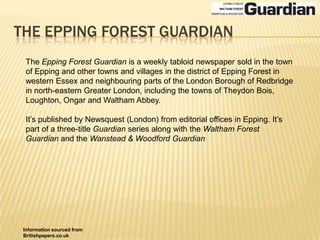 The epping forest guardianThe Epping Forest Guardian is a weekly tabloid newspaper sold in the town of Epping and other towns and villages in the district of Epping Forest in western Essex and neighbouring parts of the London Borough of Redbridge in north-eastern Greater London, including the towns of Theydon Bois, Loughton, Ongar and Waltham Abbey.It’s published by Newsquest (London) from editorial offices in Epping. It’s part of a three-title Guardian series along with the Waltham Forest Guardian and the Wanstead & Woodford GuardianInformation sourced from Britishpapers.co.uk
