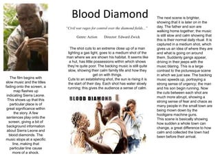Blood Diamond The next scene is brighter, showing that it is later on in the day. The father and son are walking home together; the music is still slow and calm showing that this is their normal daily ritual. It is captured in a medium shot, which gives us an idea of where they are and what is going on around them. Suddenly gangs appear, driving in their jeeps with the music blaring. This is a large contrast to the picturesque scene in which we just saw. The backing music speeds up, portraying a strong sense of urgency; the man and his son begin running. Now the cuts between each shot are much more abrupt, showing a strong sense of fear and chaos as many people in the small town are being mown down by the hooligans machine guns.  This scene is basically showing how sudden a whole town can change, a great difference to how calm and collected the town had been before their arrival. “Civil war rages for control over the diamond fields...” Genre: Action	      Director: Edward Zwick The shot cuts to an extreme close up of a man lighting a gas light, goes to a medium shot of the man where we are shown his habitat. It seems like a hut, has little possessions within which shows they’re quite poor. The backing music is still quite slow, showing their calm family life and how they get on with things. Cuts to an establishing shot, the sun is rising it is the start of their day. Each shot has water slowly running; this gives the audience a sense of calm. The film begins with slow music and the titles fading onto the screen, a map flashes up indicating Sierra Leone. This shows up that this particular place is of great significance within the story. A few sentences play onto the screen, giving a bit of background information about Sierra Leone and blood diamonds. The music stops at a specific line, making that particular line cause more of a shock. 