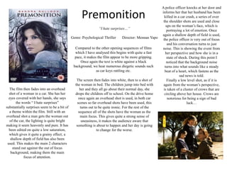 A police officer knocks at her door and informs her that her husband has been killed in a car crash, a series of over the shoulder shots are used and close ups on the woman’s face, which is portraying a lot of emotion. Once again a shallow depth of field is used, the police officer is very out of focus and his conversation turns to just noise. This is showing the event from her perspective and how she is in a state of shock. During this point I noticed that the background noise turns into what sounds like a steady beat of a heart, which fastens as the sad news is told.Finally a low level shot, as if it is again from the woman’s perspective, is taken of a cluster of crows that are circling above her house. Crows are notorious for being a sign of bad luck…Premonition“I hate surprises…”Genre: Psychological Thriller	      Director: MennanYapoCompared to the other opening sequences of films which I have analysed this begins with quite a fast pace, it makes the film appear to be more gripping. Once again the text is white against a black background, we hear numerous diegetic sounds such as car keys rattling etc. The screen then fades into white, then to a shot of the woman in bed. The children jump into bed with her and they all go about their normal day, she drops the children off to school. On the drive home once again an overhead shot is used, in both car scenes so far overhead shots have been used, this turns out to be quite ironic. For the rest of the sequence all of the shots have the woman as the main focus. This gives quite a strong sense of uneasiness, it makes the audience aware that something is about to happen and her day is going to change for the worse.The film then fades into an overhead shot of a woman in a car. She has her eyes covered with her hands, she says the words “ I hate surprises” substantially surprises seem to be a bit of a theme within the film. Still with an overhead shot a man gets the woman out of the car, the lighting is quite bright making it seem heavenly and pure. It has been edited on quite a low saturation, which gives it quite a grainy effect; a shallow depth of field has also been used. This makes the main 2 characters stand out against the out of focus background, making them the main focus of attention.