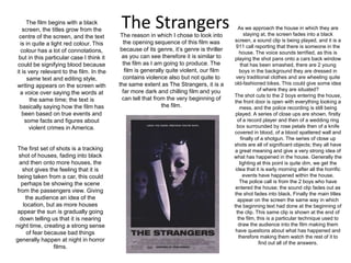 The StrangersThe film begins with a black screen, the titles grow from the centre of the screen, and the text is in quite a light red colour. This colour has a lot of connotations, but in this particular case I think it could be signifying blood because it is very relevant to the film. In the same text and editing style, writing appears on the screen with a voice over saying the words at the same time; the text is basically saying how the film has been based on true events and some facts and figures about violent crimes in America.As we approach the house in which they are staying at, the screen fades into a black screen, a sound clip is being played, and it is a 911 call reporting that there is someone in the house. The voice sounds terrified, as this is playing the shot pans onto a cars back window that has been smashed, there are 2 young boys in the background they are dressed in very traditional clothes and are wheeling quite old-fashioned bikes. This could give some idea of where they are situated?The shot cuts to the 2 boys entering the house, the front door is open with everything looking a mess, and the police recording is still being played. A series of close ups are shown, firstly of a record player and then of a wedding ring box surrounded by rose petals then of a knife covered in blood, of a blood spattered wall and finally of a shotgun. The series of close up shots are all of significant objects; they all have a great meaning and give a very strong idea of what has happened in the house. Generally the lighting at this point is quite dim, we get the idea that it is early morning after all the horrific events have happened within the house.The police call is from the 2 boys who have entered the house; the sound clip fades out as the shot fades into black. Finally the main titles appear on the screen the same way in which the beginning text had done at the beginning of the clip. This same clip is shown at the end of the film, this is a particular technique used to draw the audience into the film making them have questions about what has happened and therefore making them watch the rest of it to find out all of the answers.The reason in which I chose to look into the opening sequence of this film was because of its genre, it’s genre is thriller as you can see therefore it is similar to the film as I am going to produce. The film is generally quite violent, our film contains violence also but not quite to the same extent as The Strangers, it is a far more dark and chilling film and you can tell that from the very beginning of the film.The first set of shots is a tracking shot of houses, fading into black and then onto more houses, the shot gives the feeling that it is being taken from a car, this could perhaps be showing the scene from the passengers view. Giving the audience an idea of the location, but as more houses appear the sun is gradually going down telling us that it is nearing night time, creating a strong sense of fear because bad things generally happen at night in horror films.