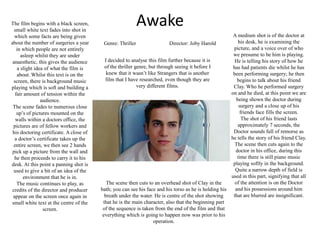 AwakeThe film begins with a black screen, small white text fades into shot in which some facts are being given about the number of surgeries a year in which people are not entirely asleep whilst they are under anaesthetic, this gives the audience a slight idea of what the film is about. Whilst this text is on the screen, there is background music playing which is soft and building a fair amount of tension within the audience.The scene fades to numerous close up’s of pictures mounted on the walls within a doctors office, the pictures are of fellow workers and his doctoring certificate. A close of a doctor’s certificate takes up the entire screen, we then see 2 hands pick up a picture from the wall and he then proceeds to carry it to his desk. At this point a panning shot is used to give a bit of an idea of the environment that he is in. The music continues to play, as credits of the director and producer appear on the screen once again in small white text at the centre of the screen. A medium shot is of the doctor at his desk, he is examining the picture, and a voice over of who we presume to be him is playing. He is telling his story of how he has had patients die whilst he has been performing surgery; he then begins to talk about his friend Clay. Who he performed surgery on and he died, at this point we are being shown the doctor during surgery and a close up of his friends face fills the screen.The shot of his friend lasts approximately 7 seconds, the Doctor sounds full of remorse as he tells the story of his friend Clay. The scene then cuts again to the doctor in his office, during this time there is still piano music playing softly in the background. Quite a narrow depth of field is used in this part, signifying that all of the attention is on the Doctor and his possessions around him that are blurred are insignificant.Genre: Thriller		Director: Joby HaroldI decided to analyse this film further because it is of the thriller genre, but through seeing it before I knew that it wasn’t like Strangers that is another film that I have researched, even though they are very different films.The scene then cuts to an overhead shot of Clay in the bath; you can see his face and his torso as he is holding his breath under the water. He is centre of the shot showing that he is the main character, also that the beginning part of the sequence is taken from the end of the film and that everything which is going to happen now was prior to his operation.