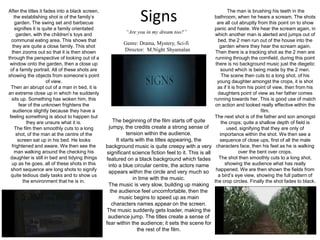 SignsAfter the titles it fades into a black screen, the establishing shot is of the family’s garden. The swing set and barbecue signifies it is quite a family orientated garden, with the children’s toys and communal eating area. This shows that they are quite a close family. This shot then zooms out so that it is then shown through the perspective of looking out of a window onto the garden, then a close up of a family portrait. All of these shots are showing the objects from someone’s point of view.Then an abrupt cut of a man in bed, it is an extreme close up in which he suddenly sits up. Something has woken him, this fear of the unknown frightens the audience slightly because they have a feeling something is about to happen but they are unsure what it is.The film then smoothly cuts to a long shot, of the man at the centre of the screen sat up in his bed. He looks frightened and aware. We then see the man walking around the checking his daughter is still in bed and tidying things up as he goes, all of these shots in this short sequence are long shots to signify quite tedious daily tasks and to show us the environment that he is in.  The man is brushing his teeth in the bathroom, when he hears a scream. The shots are all cut abruptly from this point on to show panic and haste. We hear the scream again, in which another man is alerted and jumps out of bed, the 2 men run out of the house into the garden where they hear the scream again. Then there is a tracking shot as the 2 men are running through the cornfield, during this point there is no background music just the diegetic sound which is being made by the 2 men. The scene then cuts to a long shot, of his young daughter amongst the crops, it is shot as if it is from his point of view, then from his daughters point of view as her father comes running towards her. This is good use of match on action and looked really effective within the film.The next shot is of the father and son amongst the crops; quite a shallow depth of field is used, signifying that they are only of importance within the shot. We then see a sequence of close ups, first of all the male characters face, then his feet as he is walking over the bent over crops.The shot then smoothly cuts to a long shot, showing the audience what has really happened. We are then shown the fields from a bird’s eye view, showing the full pattern of the crop circles. Finally the shot fades to black.“Are you in my dream too?”Genre: Drama, Mystery, Sci-fi    Director:  M.NightShyamalanThe beginning of the film starts off quite jumpy, the credits create a strong sense of tension within the audience.It starts with the titles appearing, the background music is quite creepy with a very significant science fiction feel to it. This is all featured on a black background which fades into a blue circular centre, the actors name appears within the circle and very much so in time with the music.The music is very slow, building up making the audience feel uncomfortable, then the music begins to speed up as main characters names appear on the screen. The music suddenly gets loader, making the audience jump. The titles create a sense of fear within the audience; it sets the scene for the rest of the film.