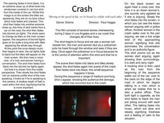 The opening fades in from black, it is an extreme close up of what looks the windscreen covered in rain but shot from the inside of the car. Whilst this image is on the screen the titles are appearing, they are an icy blue colour which look faded and cracked. This shot then fades into another extreme close up, this time of skid marks from a car on the road, the shot then fades into blurred car lights. The shots seem to change as titles on the main screen appear, this sequence of blurred lights goes on for quite a long time with titles appearing the whole way through.At this point the once steady music then begins to slow, the car lights fade to black but the titles still appear on the main screen. We then hear a voice over, of a man and woman having a conversation. The shot then fades from black into the blurred car lights again, but time it is shown from the inside perspective. Then slowly the shot fades into an extreme profile shot of the man speaking, it looks as if he is speaking to the camera. A shallow depth of field is used within this shot, signifying that he is more important.On the black screen we again hear a voice over, this time it is an Asian woman’s, she sounds very agitated as if she is arguing. Slowly the shot fades into the screen, in which you can see the Asian woman arguing with a police officer. Another woman in the crash walks over to the pair arguing, we see a low angle shot of the approaching woman signifying that she dominates the conversation and is an authority figure.The shot zooms out as the women start arguing, again showing their surroundings, it is dark and rainy night.A tracking shot is then used as the man from the beginning of the sequence walks out of the car, over to the bank on the edge of the road in which he begins talking to a man which is when we realise that he is also a police officer. They both light a cigarette, as the shot fades to black the men are joking around with each other. The talking fades into music, which are slow and steady signifying tiredness and a feeling of calm to the situation.Crash“Moving at the speed of life, we’re bound to collide with each other.”Genre: Drama	Director:  Paul HaggisThis film consists of several stories interweaving during 2 days in Los Angeles and a car crash that changes all of their lives.The shot begins to focus and we see a woman sat beside him, the man and woman blur as a policeman puts his head through the window and asks if they are okay. Once again the policeman is in focus because he is the centre of attention within this shot and that he is important.The scene then fades into black and titles slowly appear, the shot fades again into scene of the crash then fades back into black, this small sequence happens 3 times.During this sequence a range of medium and long shot s appear, showing the audience the damage, which has occurred due to the crash.