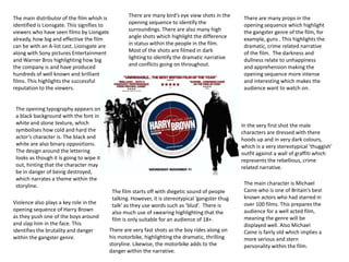 There are many bird’s eye view shots in the opening sequence to identify the surroundings. There are also many high angle shots which highlight the difference in status within the people in the film.  Most of the shots are filmed in dark lighting to identify the dramatic narrative and conflicts going on throughout. The main distributor of the film whish is identified is Lionsgate. This signifies to viewers who have seen films by Liongate already, how big and effective the film can be with an A-list cast. Lionsgate are along with Sony pictures Entertainment and Warner Bros highlighting how big the company is and have produced hundreds of well known and brilliant films. This highlights the successful reputation to the viewers.There are many props in the opening sequence which highlight the gangster genre of the film, for example, guns . This highlights the dramatic, crime related narrative of the film.  The darkness and dullness relate to unhappiness and apprehension making the opening sequence more intense and interesting which makes the audience want to watch on. The opening typography appears on a black background with the font in white and stone texture, which symbolises how cold and hard the actor’s character is. The black and white are also binary oppositions. The design around the lettering looks as though it is going to wipe it out, hinting that the character may be in danger of being destroyed, which narrates a theme within the storyline. In the very first shot the male characters are dressed with there hoods up and in very dark colours, which is a very stereotypical ‘thuggish’ outfit against a wall of graffiti which represents the rebellious, crime related narrative. The main character is Michael Caine who is one of Britain’s best known actors who had starred in over 100 films. This prepares the audience for a well acted film, meaning the genre will be displayed well. Also Michael Caine is fairly old which implies a more serious and stern personality within the film. The film starts off with diegetic sound of people talking. However, it is stereotypical ‘gangster thug talk’ as they use words such as ‘blud’.  There is also much use of swearing highlighting that the film is only suitable for an audience of 18+.Violence also plays a key role in the opening sequence of Harry Brown as they push one of the boys around and slap him in the face. This identifies the brutality and danger within the gangster genre. There are very fast shots as the boy rides along on his motorbike, highlighting the dramatic, thrilling storyline. Likewise, the motorbike adds to the danger within the narrative. 