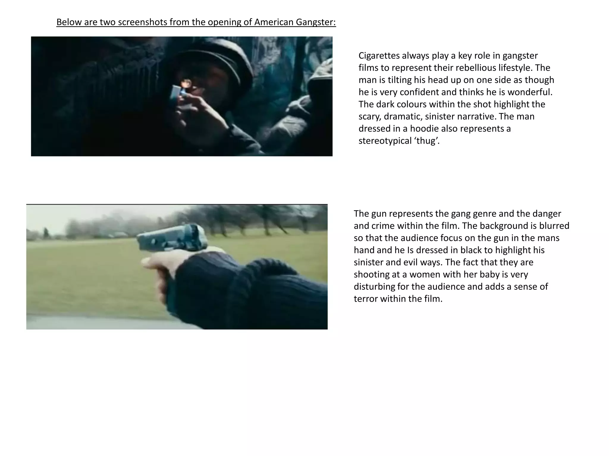 Below are two screenshots from the opening of American Gangster:Cigarettes always play a key role in gangster films to represent their rebellious lifestyle. The man is tilting his head up on one side as though he is very confident and thinks he is wonderful. The dark colours within the shot highlight the scary, dramatic, sinister narrative. The man dressed in a hoodie also represents a stereotypical ‘thug’.The gun represents the gang genre and the danger and crime within the film. The background is blurred so that the audience focus on the gun in the mans hand and he Is dressed in black to highlight his sinister and evil ways. The fact that they are shooting at a women with her baby is very disturbing for the audience and adds a sense of terror within the film. 