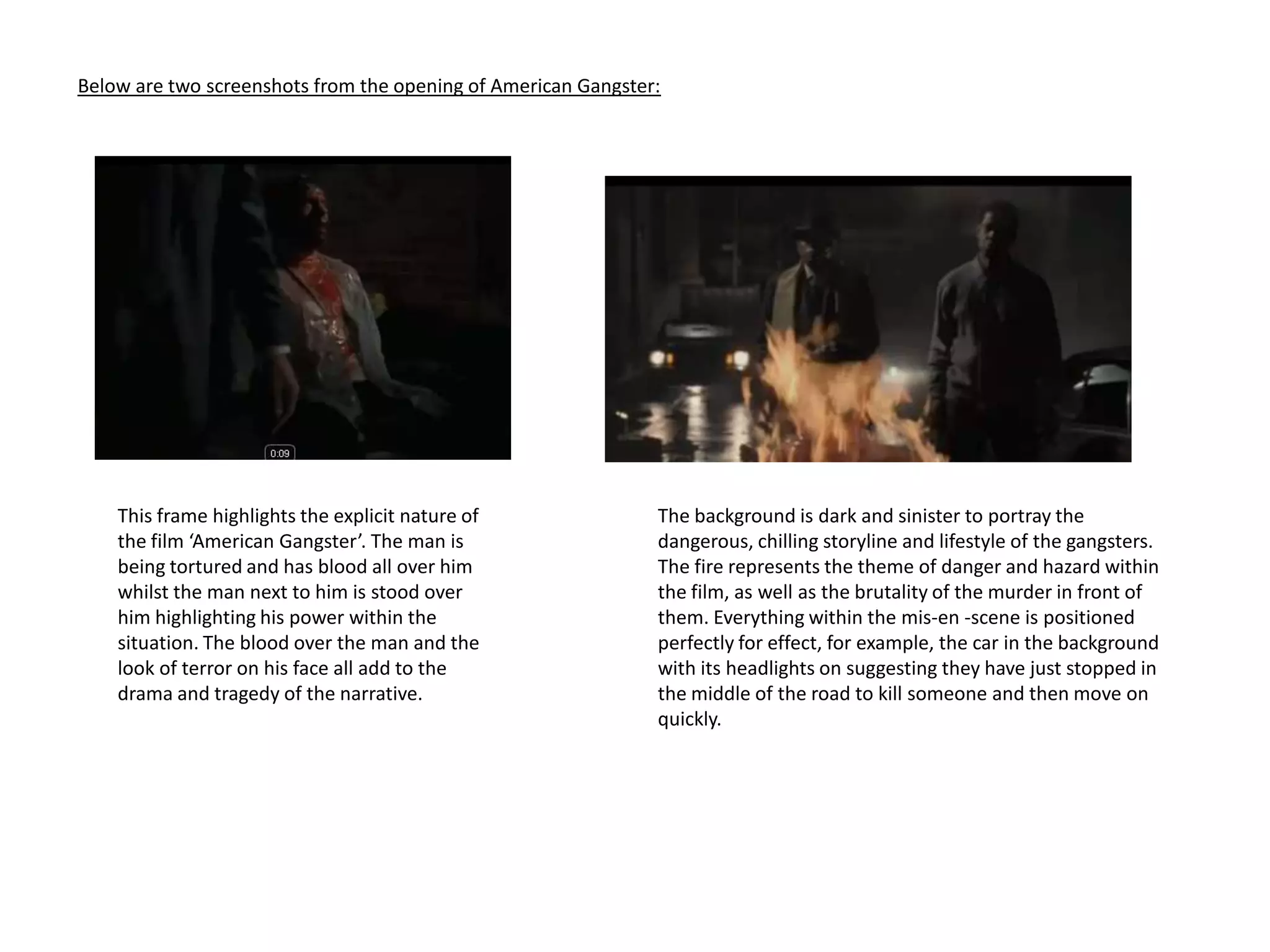 Below are two screenshots from the opening of American Gangster:The background is dark and sinister to portray the dangerous, chilling storyline and lifestyle of the gangsters. The fire represents the theme of danger and hazard within the film, as well as the brutality of the murder in front of them. Everything within the mis-en -scene is positioned perfectly for effect, for example, the car in the background with its headlights on suggesting they have just stopped in the middle of the road to kill someone and then move on quickly.This frame highlights the explicit nature of the film ‘American Gangster’. The man is being tortured and has blood all over him whilst the man next to him is stood over him highlighting his power within the situation. The blood over the man and the look of terror on his face all add to the drama and tragedy of the narrative. 