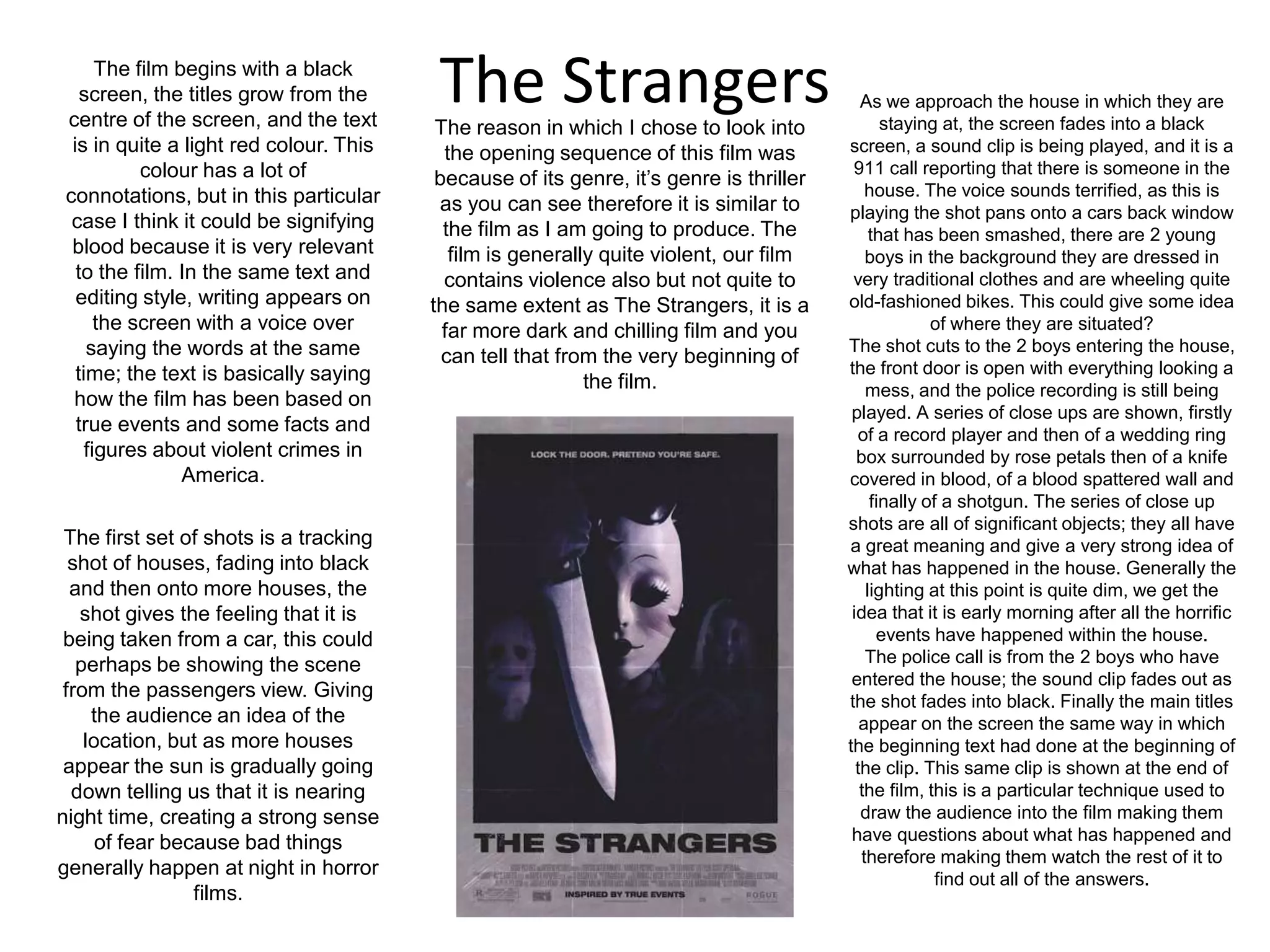 The StrangersThe film begins with a black screen, the titles grow from the centre of the screen, and the text is in quite a light red colour. This colour has a lot of connotations, but in this particular case I think it could be signifying blood because it is very relevant to the film. In the same text and editing style, writing appears on the screen with a voice over saying the words at the same time; the text is basically saying how the film has been based on true events and some facts and figures about violent crimes in America.As we approach the house in which they are staying at, the screen fades into a black screen, a sound clip is being played, and it is a 911 call reporting that there is someone in the house. The voice sounds terrified, as this is playing the shot pans onto a cars back window that has been smashed, there are 2 young boys in the background they are dressed in very traditional clothes and are wheeling quite old-fashioned bikes. This could give some idea of where they are situated?The shot cuts to the 2 boys entering the house, the front door is open with everything looking a mess, and the police recording is still being played. A series of close ups are shown, firstly of a record player and then of a wedding ring box surrounded by rose petals then of a knife covered in blood, of a blood spattered wall and finally of a shotgun. The series of close up shots are all of significant objects; they all have a great meaning and give a very strong idea of what has happened in the house. Generally the lighting at this point is quite dim, we get the idea that it is early morning after all the horrific events have happened within the house.The police call is from the 2 boys who have entered the house; the sound clip fades out as the shot fades into black. Finally the main titles appear on the screen the same way in which the beginning text had done at the beginning of the clip. This same clip is shown at the end of the film, this is a particular technique used to draw the audience into the film making them have questions about what has happened and therefore making them watch the rest of it to find out all of the answers.The reason in which I chose to look into the opening sequence of this film was because of its genre, it’s genre is thriller as you can see therefore it is similar to the film as I am going to produce. The film is generally quite violent, our film contains violence also but not quite to the same extent as The Strangers, it is a far more dark and chilling film and you can tell that from the very beginning of the film.The first set of shots is a tracking shot of houses, fading into black and then onto more houses, the shot gives the feeling that it is being taken from a car, this could perhaps be showing the scene from the passengers view. Giving the audience an idea of the location, but as more houses appear the sun is gradually going down telling us that it is nearing night time, creating a strong sense of fear because bad things generally happen at night in horror films.