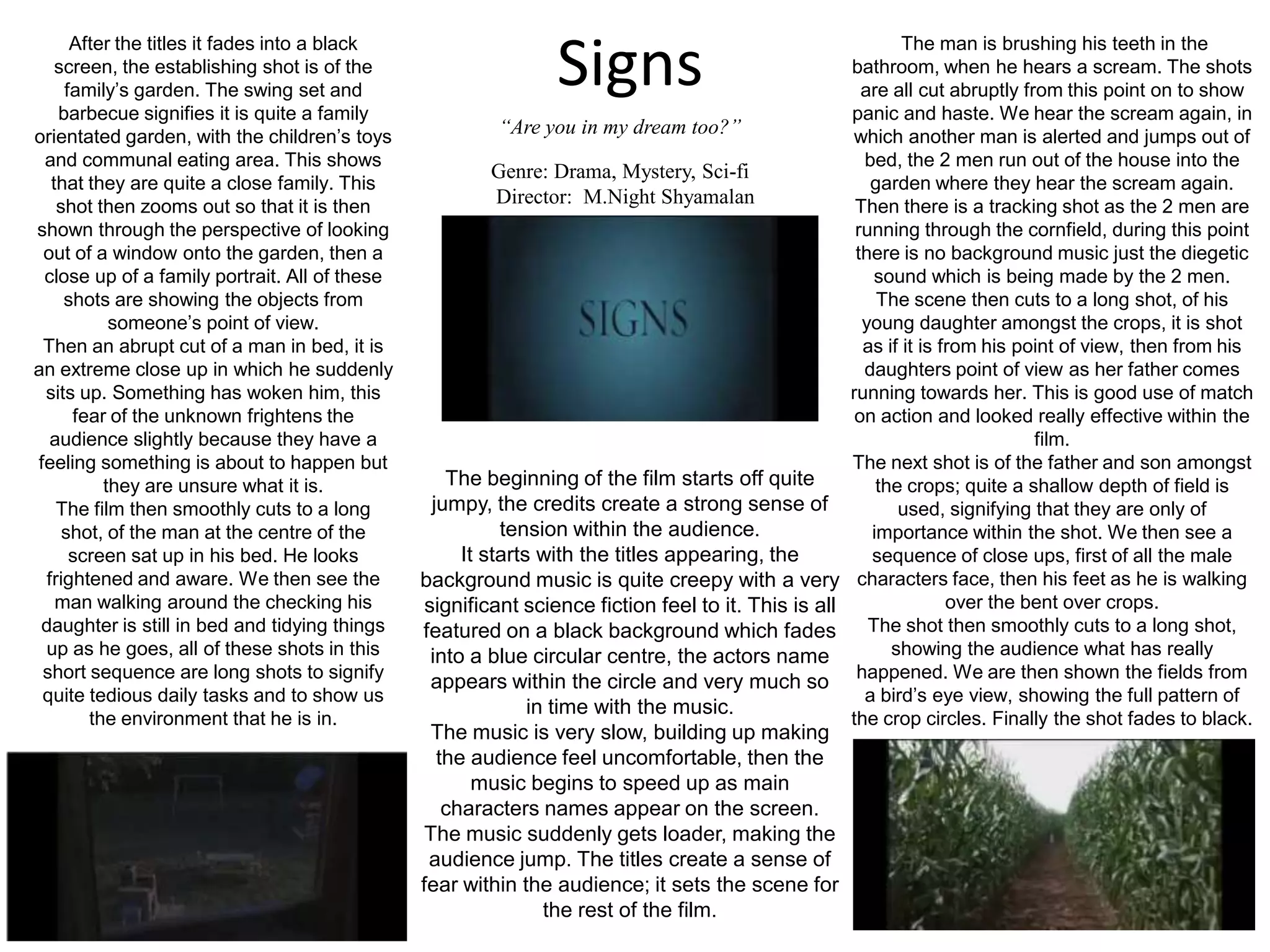 SignsAfter the titles it fades into a black screen, the establishing shot is of the family’s garden. The swing set and barbecue signifies it is quite a family orientated garden, with the children’s toys and communal eating area. This shows that they are quite a close family. This shot then zooms out so that it is then shown through the perspective of looking out of a window onto the garden, then a close up of a family portrait. All of these shots are showing the objects from someone’s point of view.Then an abrupt cut of a man in bed, it is an extreme close up in which he suddenly sits up. Something has woken him, this fear of the unknown frightens the audience slightly because they have a feeling something is about to happen but they are unsure what it is.The film then smoothly cuts to a long shot, of the man at the centre of the screen sat up in his bed. He looks frightened and aware. We then see the man walking around the checking his daughter is still in bed and tidying things up as he goes, all of these shots in this short sequence are long shots to signify quite tedious daily tasks and to show us the environment that he is in.  The man is brushing his teeth in the bathroom, when he hears a scream. The shots are all cut abruptly from this point on to show panic and haste. We hear the scream again, in which another man is alerted and jumps out of bed, the 2 men run out of the house into the garden where they hear the scream again. Then there is a tracking shot as the 2 men are running through the cornfield, during this point there is no background music just the diegetic sound which is being made by the 2 men. The scene then cuts to a long shot, of his young daughter amongst the crops, it is shot as if it is from his point of view, then from his daughters point of view as her father comes running towards her. This is good use of match on action and looked really effective within the film.The next shot is of the father and son amongst the crops; quite a shallow depth of field is used, signifying that they are only of importance within the shot. We then see a sequence of close ups, first of all the male characters face, then his feet as he is walking over the bent over crops.The shot then smoothly cuts to a long shot, showing the audience what has really happened. We are then shown the fields from a bird’s eye view, showing the full pattern of the crop circles. Finally the shot fades to black.“Are you in my dream too?”Genre: Drama, Mystery, Sci-fi    Director:  M.NightShyamalanThe beginning of the film starts off quite jumpy, the credits create a strong sense of tension within the audience.It starts with the titles appearing, the background music is quite creepy with a very significant science fiction feel to it. This is all featured on a black background which fades into a blue circular centre, the actors name appears within the circle and very much so in time with the music.The music is very slow, building up making the audience feel uncomfortable, then the music begins to speed up as main characters names appear on the screen. The music suddenly gets loader, making the audience jump. The titles create a sense of fear within the audience; it sets the scene for the rest of the film.
