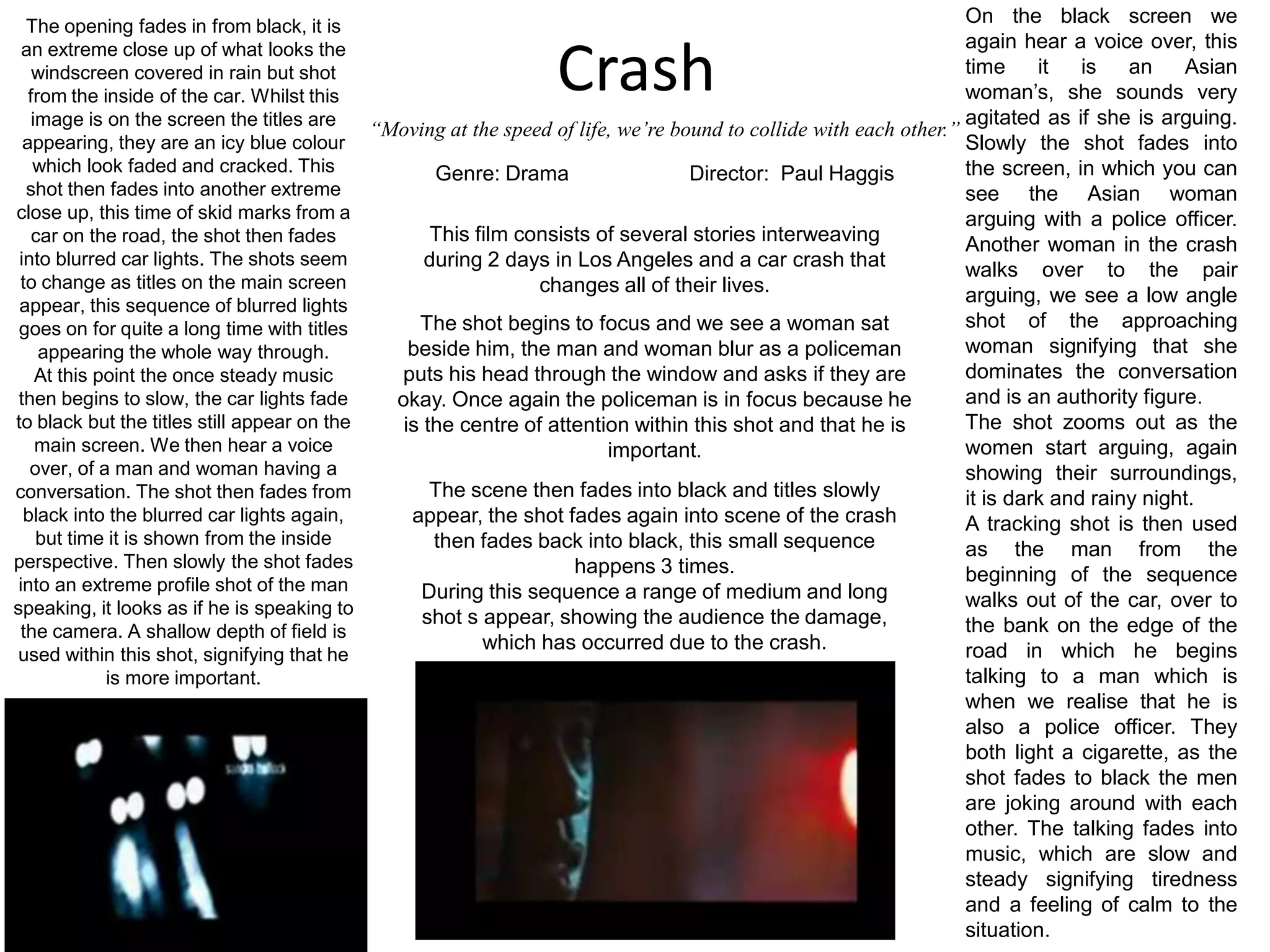 The opening fades in from black, it is an extreme close up of what looks the windscreen covered in rain but shot from the inside of the car. Whilst this image is on the screen the titles are appearing, they are an icy blue colour which look faded and cracked. This shot then fades into another extreme close up, this time of skid marks from a car on the road, the shot then fades into blurred car lights. The shots seem to change as titles on the main screen appear, this sequence of blurred lights goes on for quite a long time with titles appearing the whole way through.At this point the once steady music then begins to slow, the car lights fade to black but the titles still appear on the main screen. We then hear a voice over, of a man and woman having a conversation. The shot then fades from black into the blurred car lights again, but time it is shown from the inside perspective. Then slowly the shot fades into an extreme profile shot of the man speaking, it looks as if he is speaking to the camera. A shallow depth of field is used within this shot, signifying that he is more important.On the black screen we again hear a voice over, this time it is an Asian woman’s, she sounds very agitated as if she is arguing. Slowly the shot fades into the screen, in which you can see the Asian woman arguing with a police officer. Another woman in the crash walks over to the pair arguing, we see a low angle shot of the approaching woman signifying that she dominates the conversation and is an authority figure.The shot zooms out as the women start arguing, again showing their surroundings, it is dark and rainy night.A tracking shot is then used as the man from the beginning of the sequence walks out of the car, over to the bank on the edge of the road in which he begins talking to a man which is when we realise that he is also a police officer. They both light a cigarette, as the shot fades to black the men are joking around with each other. The talking fades into music, which are slow and steady signifying tiredness and a feeling of calm to the situation.Crash“Moving at the speed of life, we’re bound to collide with each other.”Genre: Drama	Director:  Paul HaggisThis film consists of several stories interweaving during 2 days in Los Angeles and a car crash that changes all of their lives.The shot begins to focus and we see a woman sat beside him, the man and woman blur as a policeman puts his head through the window and asks if they are okay. Once again the policeman is in focus because he is the centre of attention within this shot and that he is important.The scene then fades into black and titles slowly appear, the shot fades again into scene of the crash then fades back into black, this small sequence happens 3 times.During this sequence a range of medium and long shot s appear, showing the audience the damage, which has occurred due to the crash.