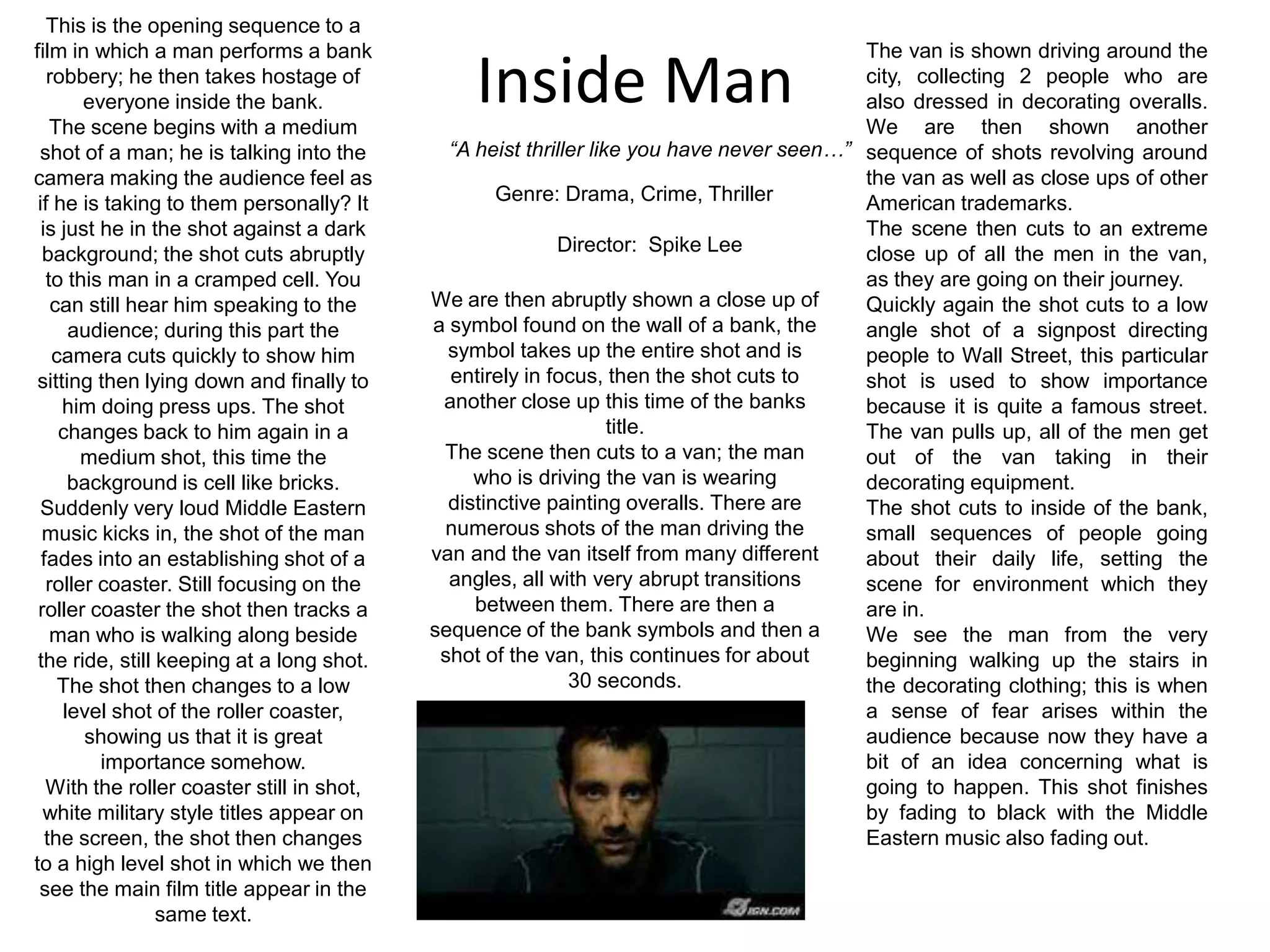 This is the opening sequence to a film in which a man performs a bank robbery; he then takes hostage of everyone inside the bank.The scene begins with a medium shot of a man; he is talking into the camera making the audience feel as if he is taking to them personally? It is just he in the shot against a dark background; the shot cuts abruptly to this man in a cramped cell. You can still hear him speaking to the audience; during this part the camera cuts quickly to show him sitting then lying down and finally to him doing press ups. The shot changes back to him again in a medium shot, this time the background is cell like bricks.Suddenly very loud Middle Eastern music kicks in, the shot of the man fades into an establishing shot of a roller coaster. Still focusing on the roller coaster the shot then tracks a man who is walking along beside the ride, still keeping at a long shot. The shot then changes to a low level shot of the roller coaster, showing us that it is great importance somehow.With the roller coaster still in shot, white military style titles appear on the screen, the shot then changes to a high level shot in which we then see the main film title appear in the same text.The van is shown driving around the city, collecting 2 people who are also dressed in decorating overalls. We are then shown another sequence of shots revolving around the van as well as close ups of other American trademarks.The scene then cuts to an extreme close up of all the men in the van, as they are going on their journey.Quickly again the shot cuts to a low angle shot of a signpost directing people to Wall Street, this particular shot is used to show importance because it is quite a famous street. The van pulls up, all of the men get out of the van taking in their decorating equipment.The shot cuts to inside of the bank, small sequences of people going about their daily life, setting the scene for environment which they are in.We see the man from the very beginning walking up the stairs in the decorating clothing; this is when a sense of fear arises within the audience because now they have a bit of an idea concerning what is going to happen. This shot finishes by fading to black with the Middle Eastern music also fading out.Inside Man“A heist thriller like you have never seen…”Genre: Drama, Crime, Thriller	Director:  Spike LeeWe are then abruptly shown a close up of a symbol found on the wall of a bank, the symbol takes up the entire shot and is entirely in focus, then the shot cuts to another close up this time of the banks title.The scene then cuts to a van; the man who is driving the van is wearing distinctive painting overalls. There are numerous shots of the man driving the van and the van itself from many different angles, all with very abrupt transitions between them. There are then a sequence of the bank symbols and then a shot of the van, this continues for about 30 seconds.