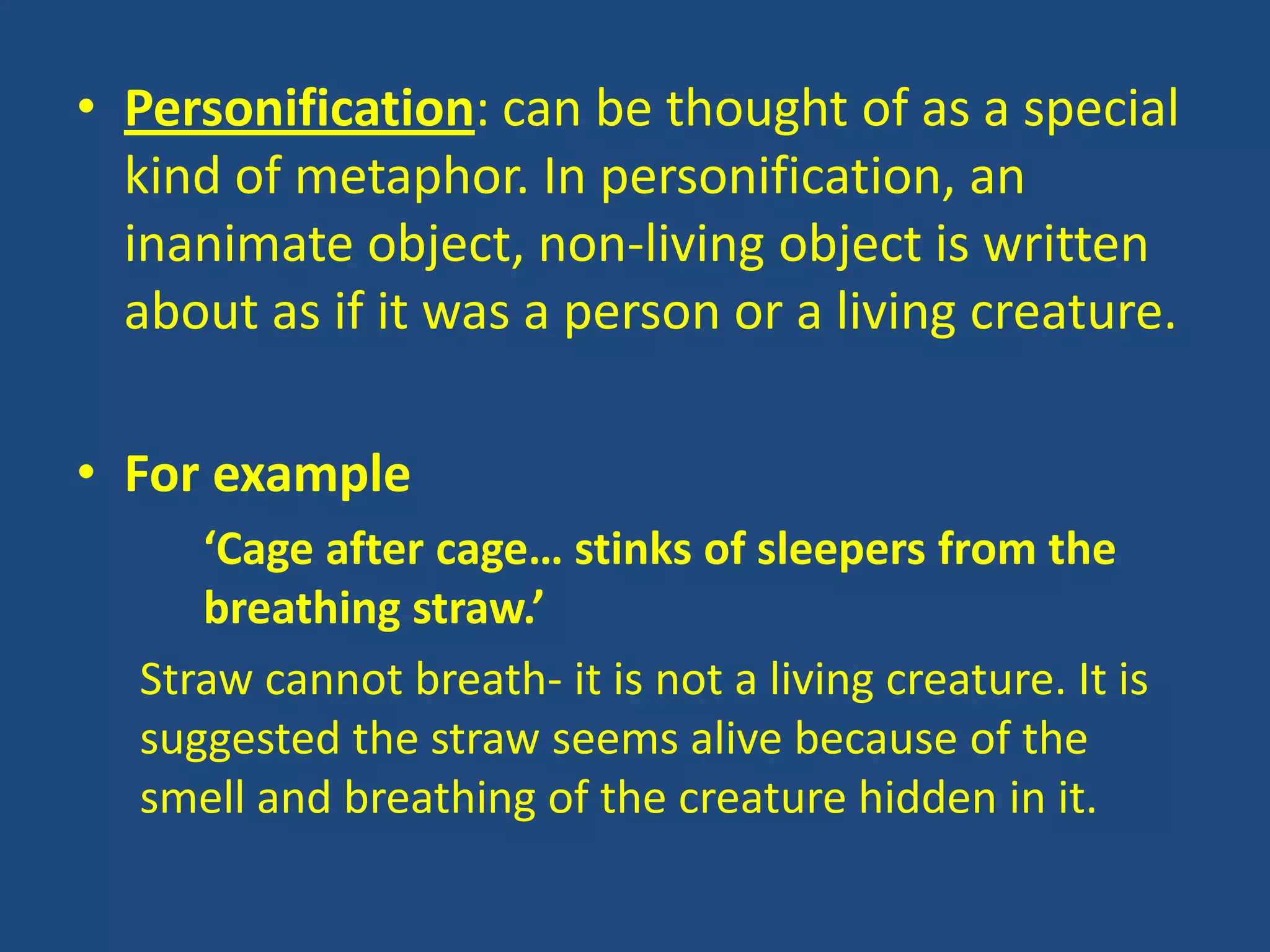 • Personification: can be thought of as a special
  kind of metaphor. In personification, an
  inanimate object, non-living object is written
  about as if it was a person or a living creature.

• For example
     ‘Cage after cage… stinks of sleepers from the
     breathing straw.’
  Straw cannot breath- it is not a living creature. It is
  suggested the straw seems alive because of the
  smell and breathing of the creature hidden in it.
 
