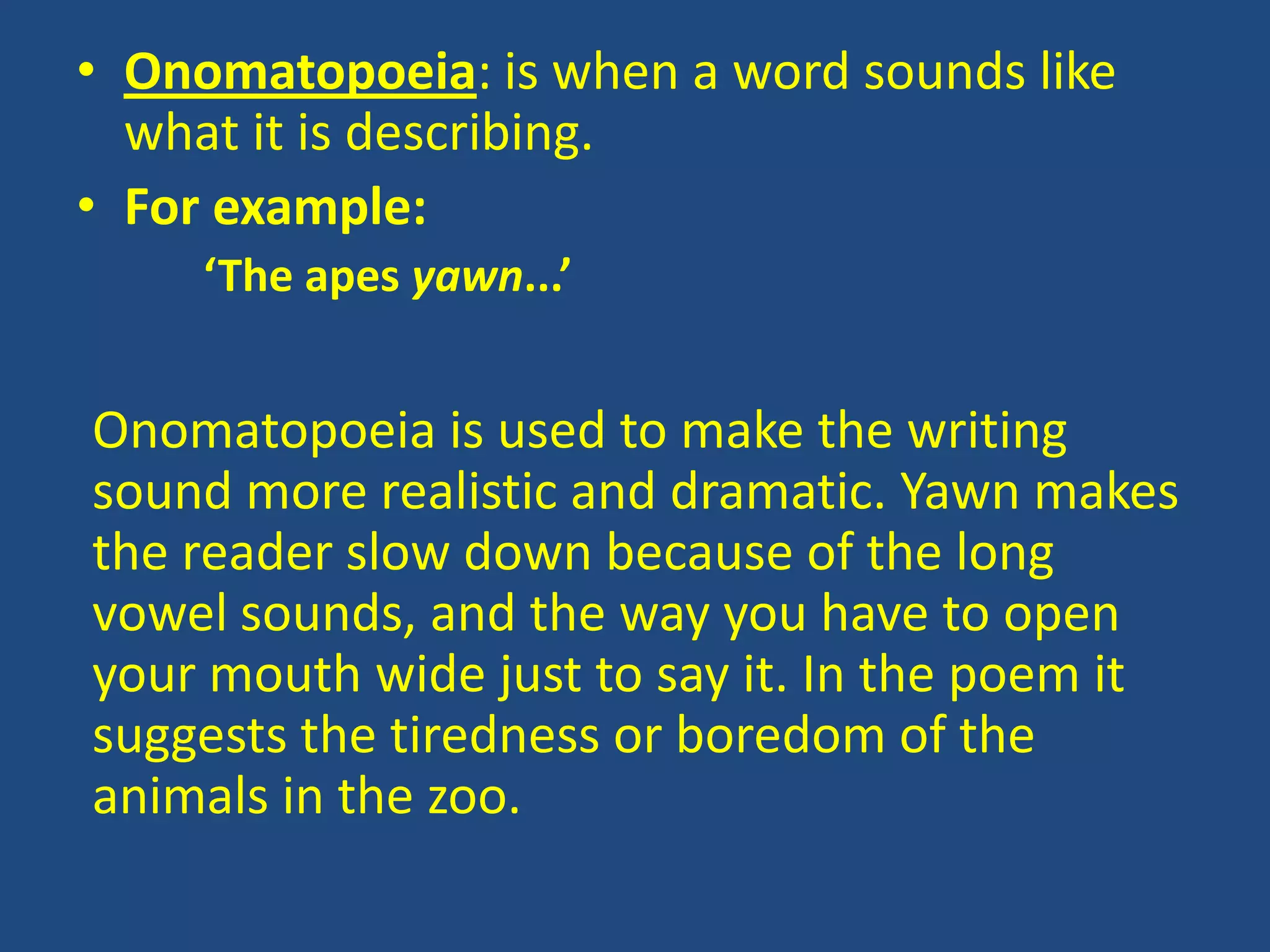 • Onomatopoeia: is when a word sounds like
  what it is describing.
• For example:
     ‘The apes yawn...’


Onomatopoeia is used to make the writing
sound more realistic and dramatic. Yawn makes
the reader slow down because of the long
vowel sounds, and the way you have to open
your mouth wide just to say it. In the poem it
suggests the tiredness or boredom of the
animals in the zoo.
 