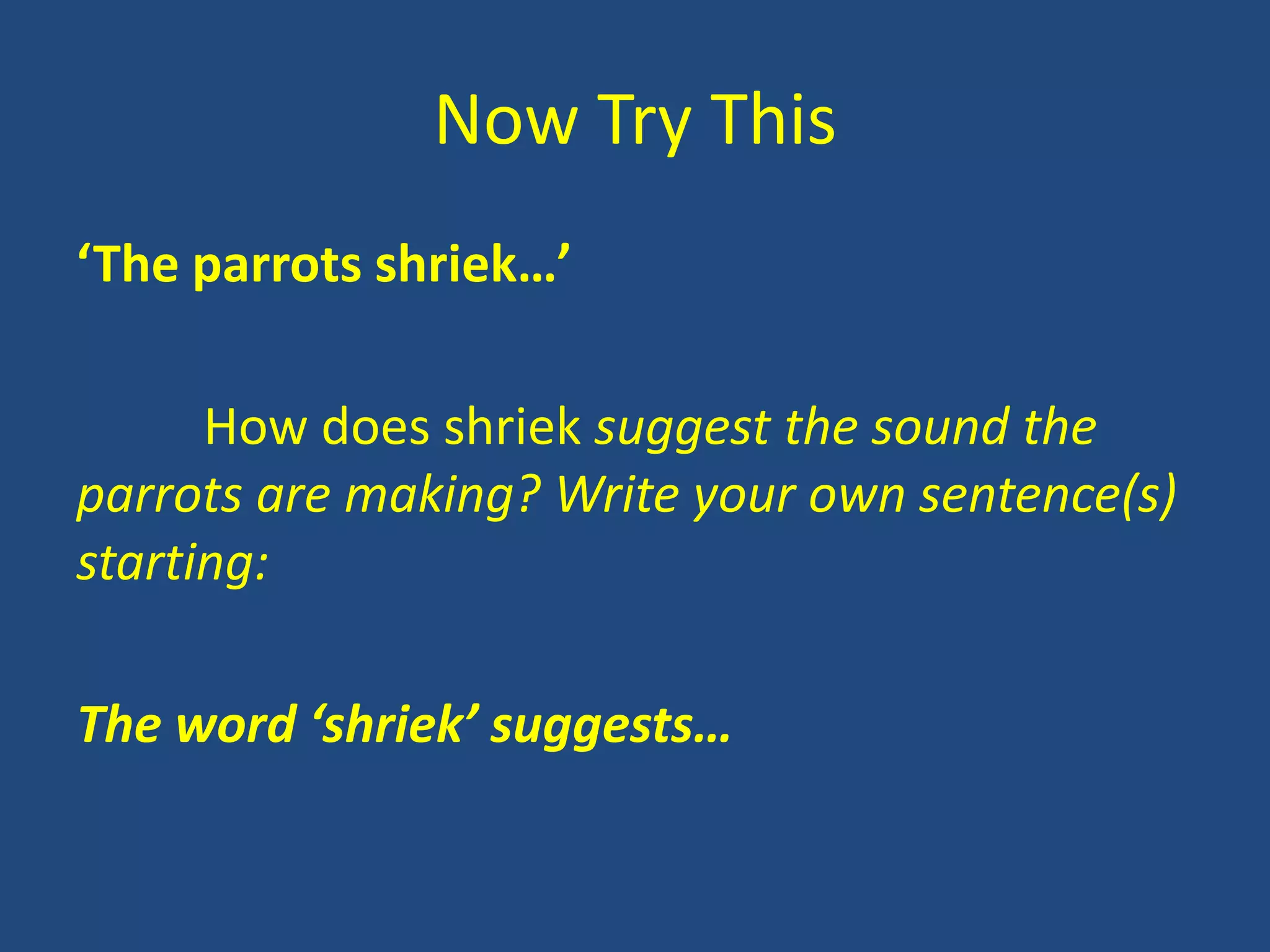 Now Try This
‘The parrots shriek…’

      How does shriek suggest the sound the
parrots are making? Write your own sentence(s)
starting:

The word ‘shriek’ suggests…
 