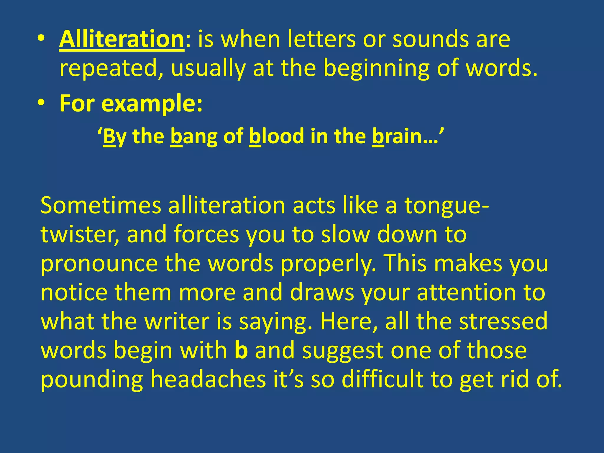• Alliteration: is when letters or sounds are
  repeated, usually at the beginning of words.
• For example:
     ‘By the bang of blood in the brain…’

Sometimes alliteration acts like a tongue-
twister, and forces you to slow down to
pronounce the words properly. This makes you
notice them more and draws your attention to
what the writer is saying. Here, all the stressed
words begin with b and suggest one of those
pounding headaches it’s so difficult to get rid of.
 