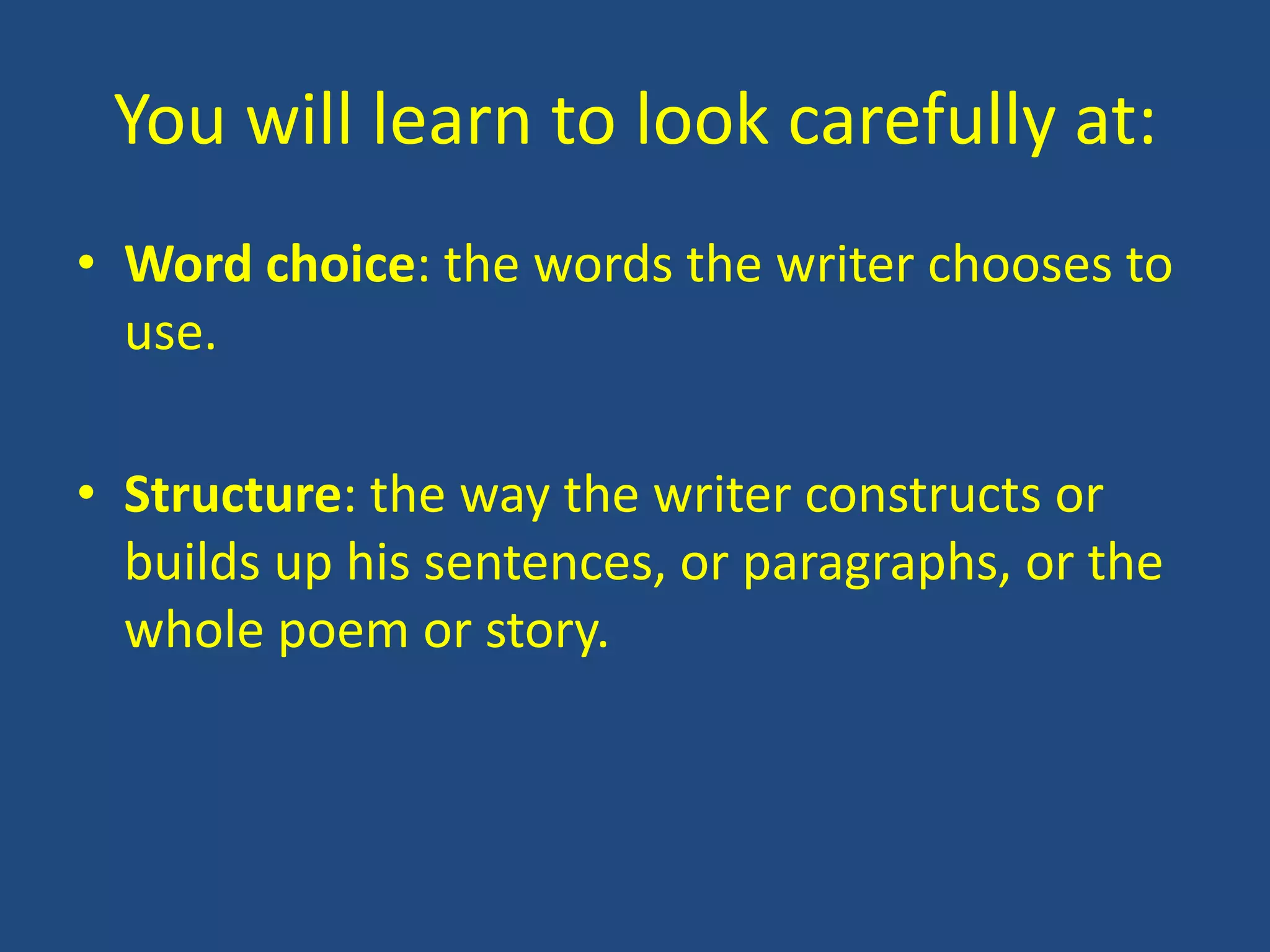 You will learn to look carefully at:
• Word choice: the words the writer chooses to
  use.

• Structure: the way the writer constructs or
  builds up his sentences, or paragraphs, or the
  whole poem or story.
 
