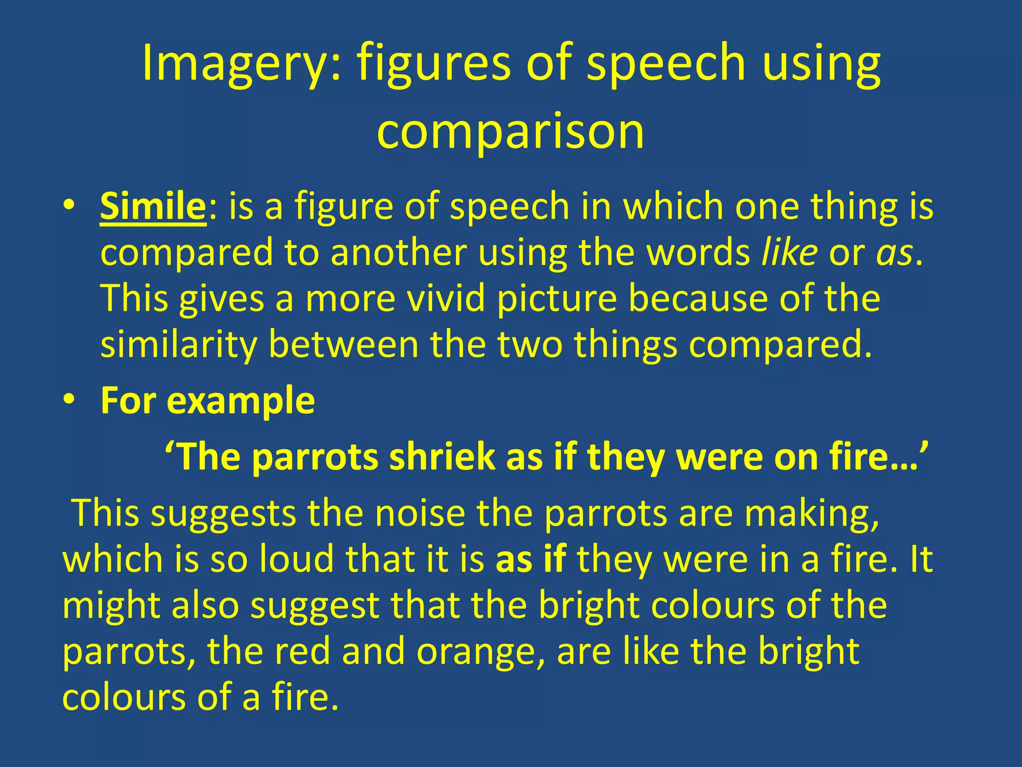 Imagery: figures of speech using
               comparison
• Simile: is a figure of speech in which one thing is
  compared to another using the words like or as.
  This gives a more vivid picture because of the
  similarity between the two things compared.
• For example
       ‘The parrots shriek as if they were on fire…’
 This suggests the noise the parrots are making,
which is so loud that it is as if they were in a fire. It
might also suggest that the bright colours of the
parrots, the red and orange, are like the bright
colours of a fire.
 