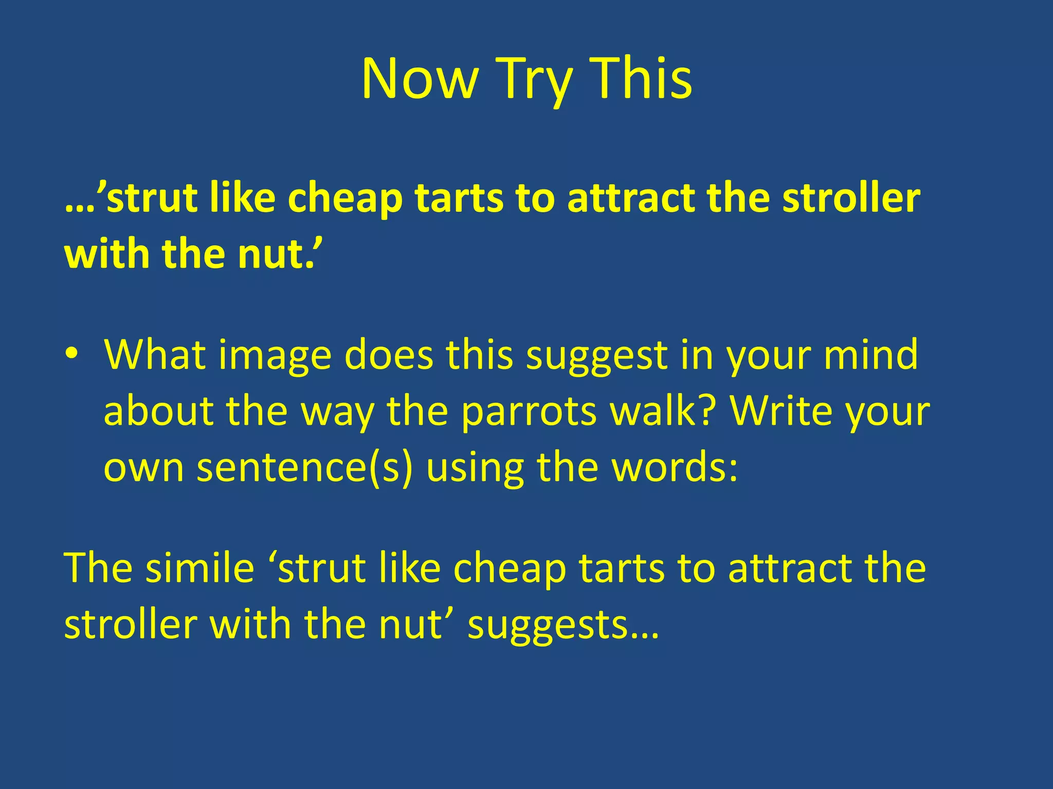 Now Try This
…’strut like cheap tarts to attract the stroller
with the nut.’

• What image does this suggest in your mind
  about the way the parrots walk? Write your
  own sentence(s) using the words:

The simile ‘strut like cheap tarts to attract the
stroller with the nut’ suggests…
 