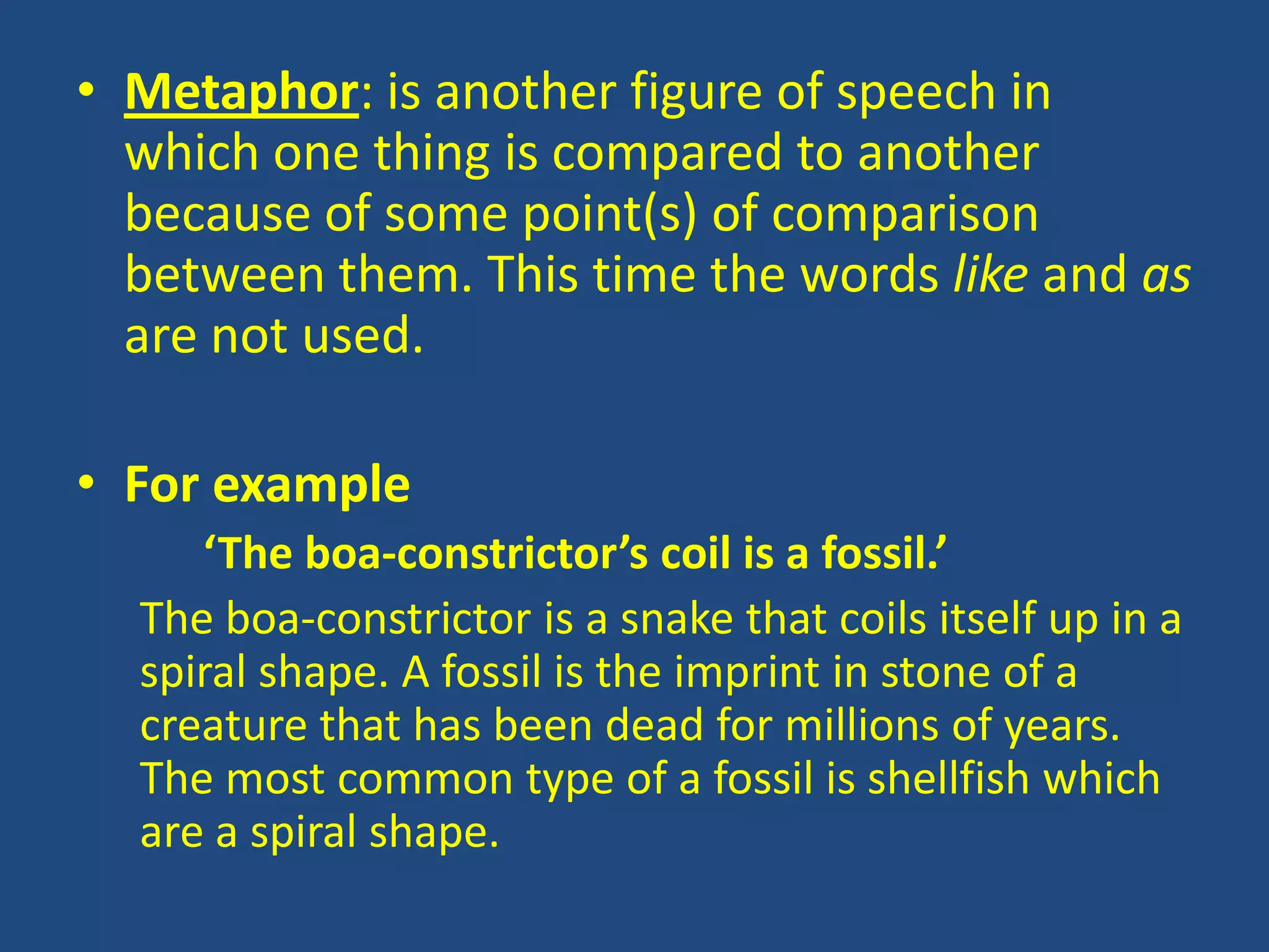 • Metaphor: is another figure of speech in
  which one thing is compared to another
  because of some point(s) of comparison
  between them. This time the words like and as
  are not used.

• For example
     ‘The boa-constrictor’s coil is a fossil.’
  The boa-constrictor is a snake that coils itself up in a
  spiral shape. A fossil is the imprint in stone of a
  creature that has been dead for millions of years.
  The most common type of a fossil is shellfish which
  are a spiral shape.
 