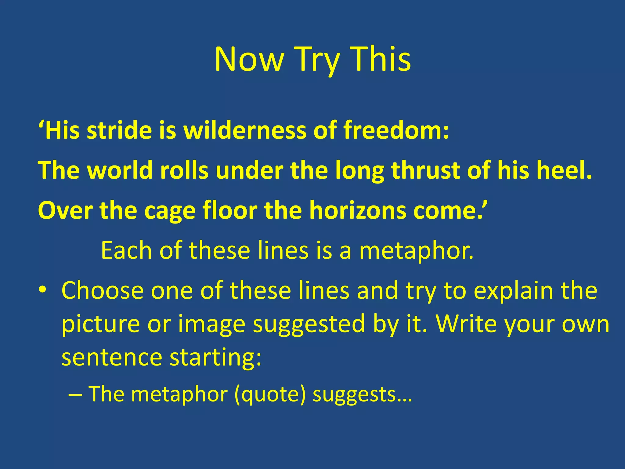 Now Try This
‘His stride is wilderness of freedom:
The world rolls under the long thrust of his heel.
Over the cage floor the horizons come.’
      Each of these lines is a metaphor.
• Choose one of these lines and try to explain the
  picture or image suggested by it. Write your own
  sentence starting:
  – The metaphor (quote) suggests…
 