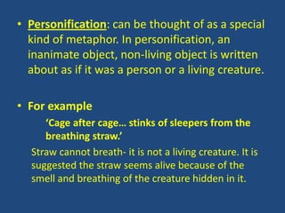 • Personification: can be thought of as a special
  kind of metaphor. In personification, an
  inanimate object, non-living object is written
  about as if it was a person or a living creature.

• For example
     ‘Cage after cage… stinks of sleepers from the
     breathing straw.’
  Straw cannot breath- it is not a living creature. It is
  suggested the straw seems alive because of the
  smell and breathing of the creature hidden in it.
 