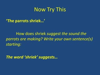 Now Try This
‘The parrots shriek…’

      How does shriek suggest the sound the
parrots are making? Write your own sentence(s)
starting:

The word ‘shriek’ suggests…
 